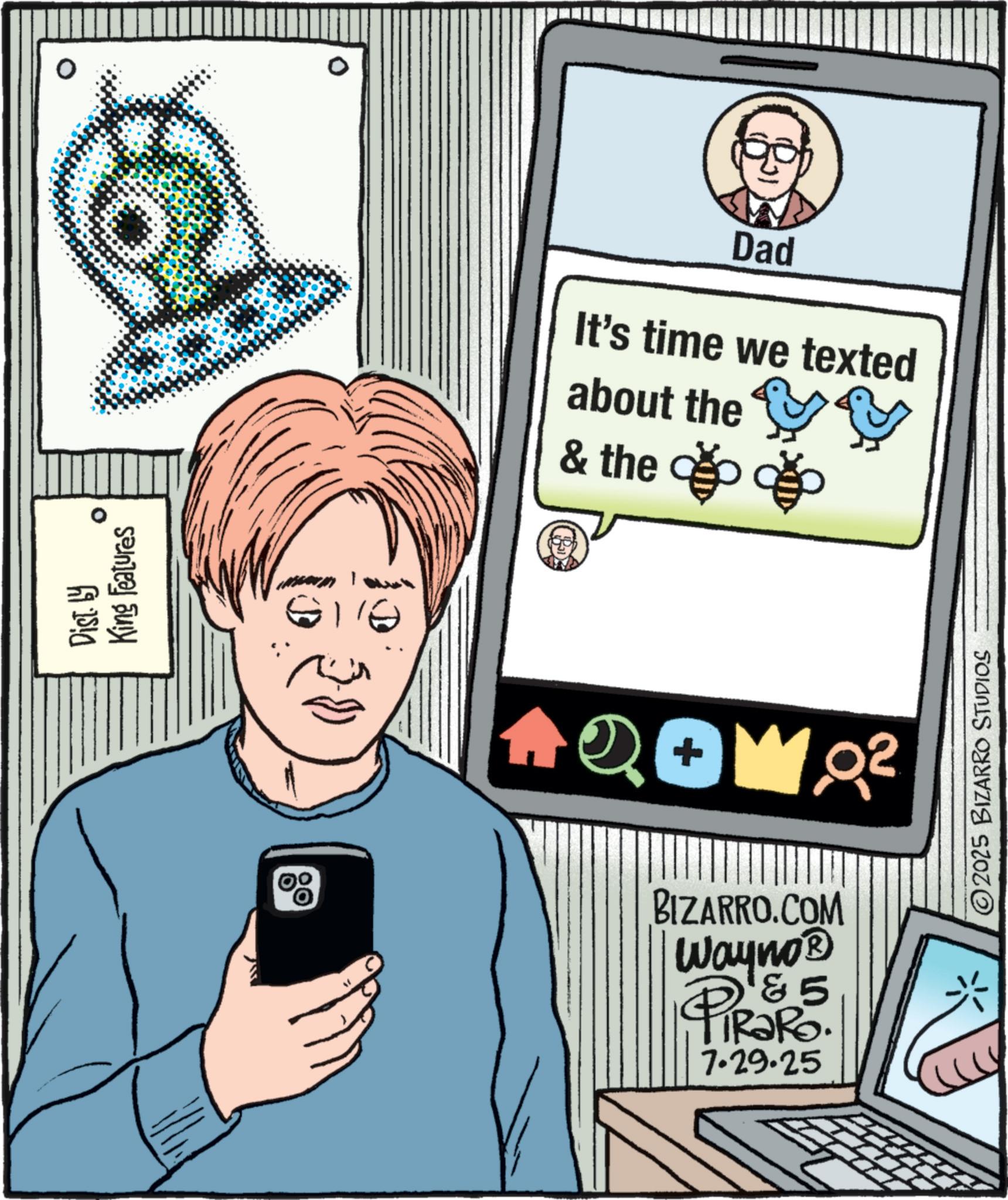 Office Equipment OCR: Dist. by King Features ° Dad It's time we texted about the & the ?? TU QOW Q² BIZARRO.COM Wayno? PiRaRo. 85 7.29.25 2025 BIZARRO STUDIOS Dist . by King Features ° Dad It's time we texted about the & the ?? TU QOW Q² BIZARRO.COM Wayno? PiRaRo . 85 7.29.25 2025 BIZARRO STUDIOS
