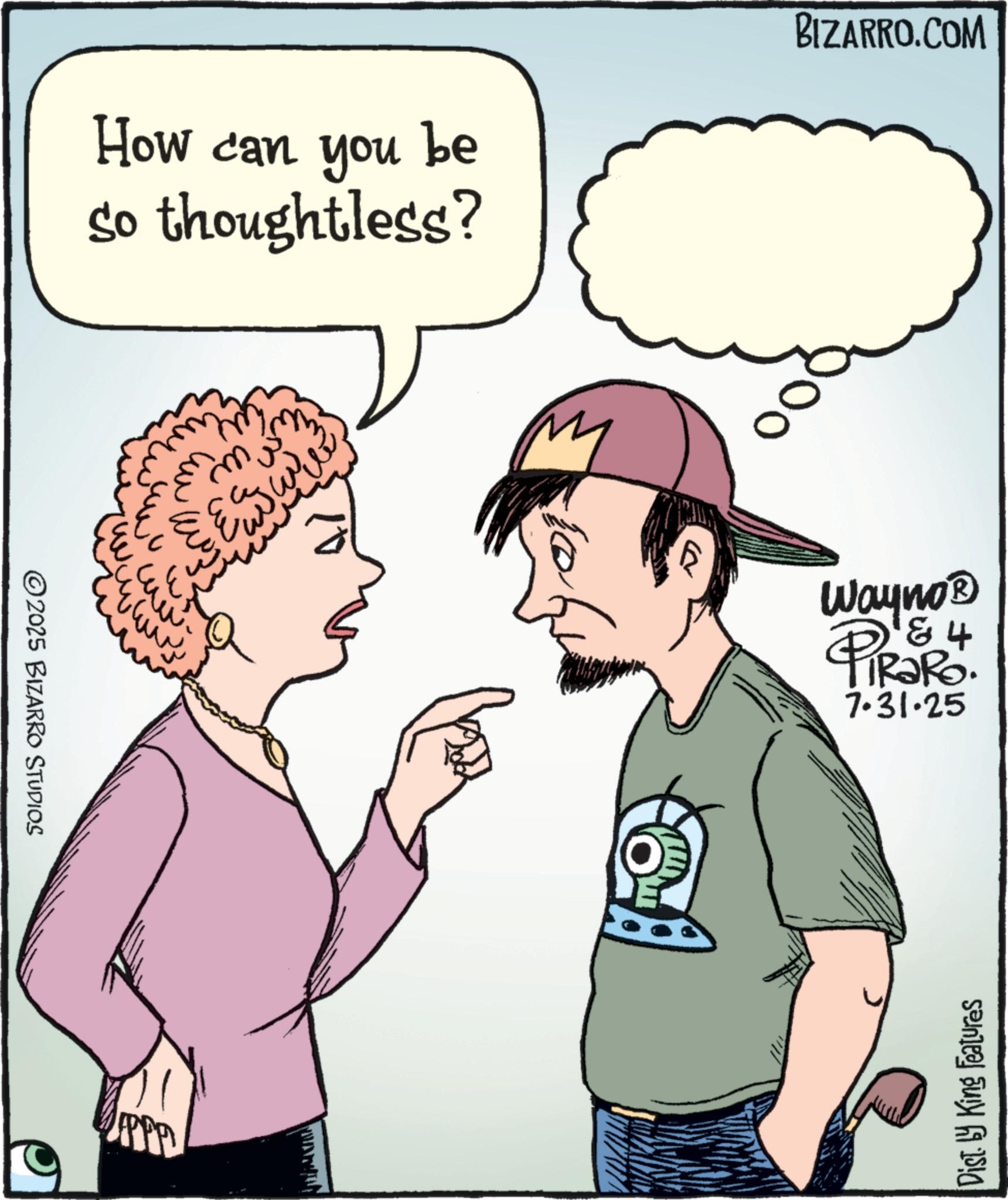 Photo caption OCR: ©2025 BIZARRO ŠTUDIOS How can you be so thoughtless? BIZARRO.COM wm ?? ????? ???? www www. R ? Wayno? 4 PiRaRo 7.31.25 Dist by King Features © 2025 BIZARRO ŠTUDIOS How can you be so thoughtless ? BIZARRO.COM wm ?? ????? ???? www www . R ? Wayno? 4 PiRaRo 7.31.25 Dist by King Features