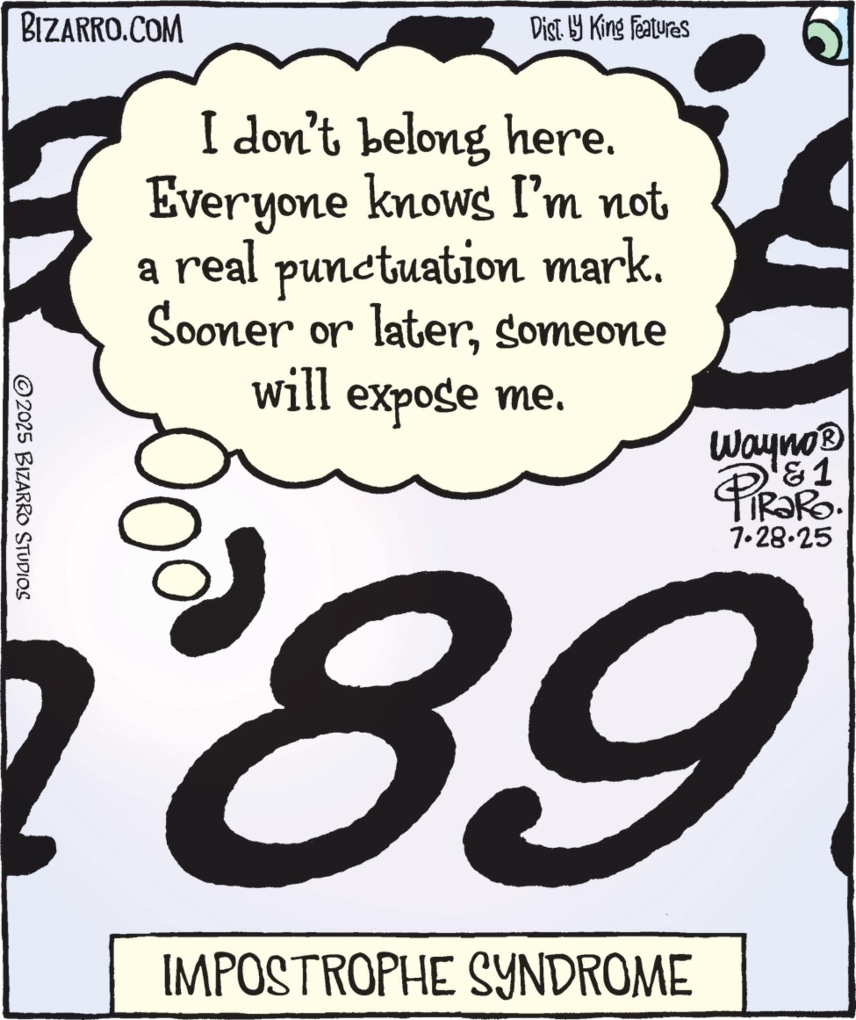 Handwriting OCR: 2025 BIZARRO STUDIOS BIZARRO.COM a Dist. by King Features I don't belong here. Everyone knows I'm not real punctuation mark. Sooner or latersomeone will expose me. Wayno? D&1 PIRORO. 7.28.25 89 IMPOSTROPHE SYNDROME 2025 BIZARRO STUDIOS BIZARRO.COM a Dist . by King Features I don't belong here . Everyone knows I'm not real punctuation mark . Sooner or latersomeone will expose me . Wayno? D & 1 PIRORO . 7.28.25 89 IMPOSTROPHE SYNDROME