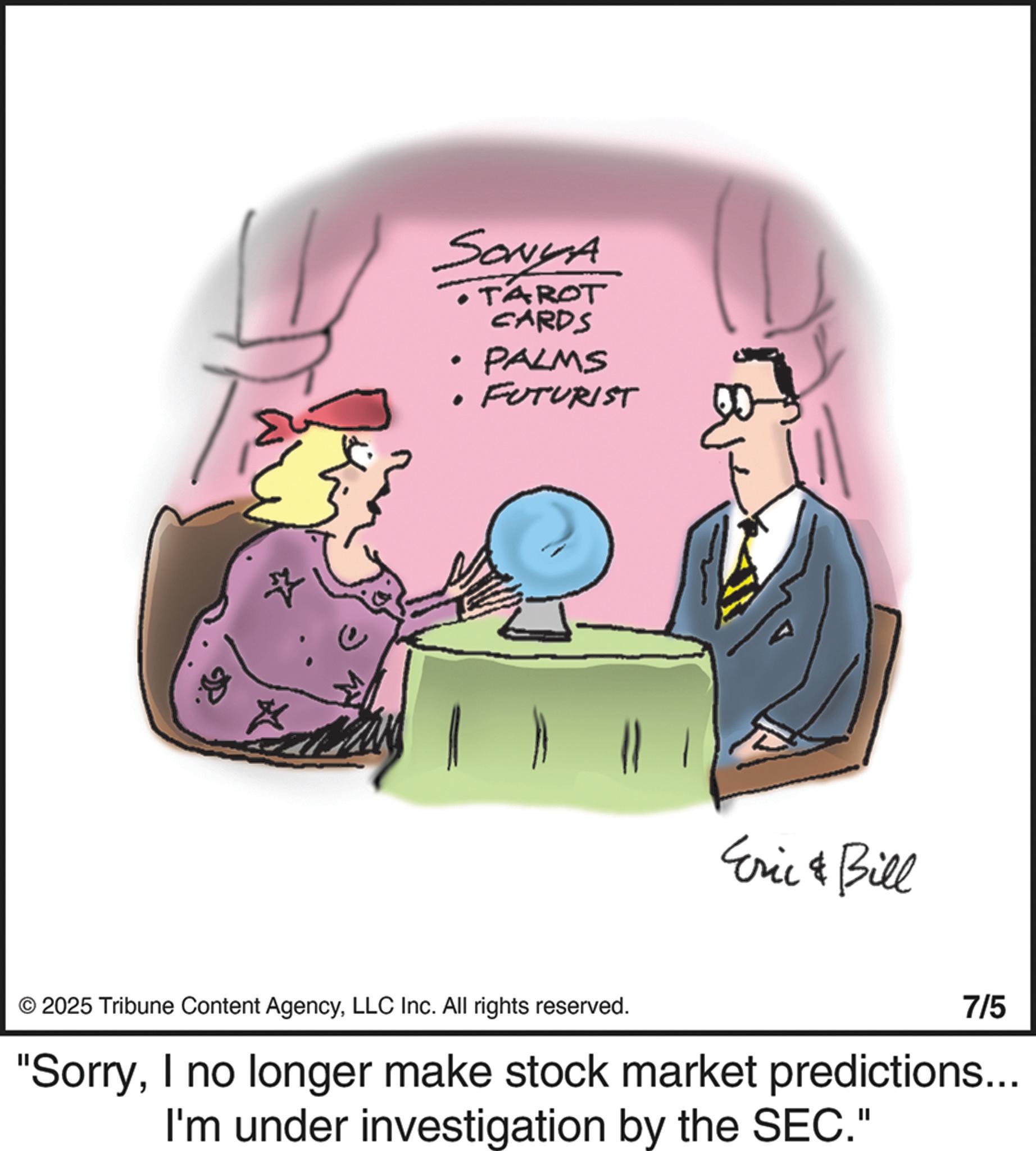 Fiction OCR: ? SONYA . . TAROT CARDS PALMS FUTURIST Eric & Bill © 2025 Tribune Content AgencyLLC Inc. All rights reserved. 7/5 "SorryI no longer make stock market predictions... I'm under investigation by the SEC." ? SONYA . . TAROT CARDS PALMS FUTURIST Eric & Bill © 2025 Tribune Content AgencyLLC Inc. All rights reserved . 7/5 " SorryI no longer make stock market predictions ... I'm under investigation by the SEC . "