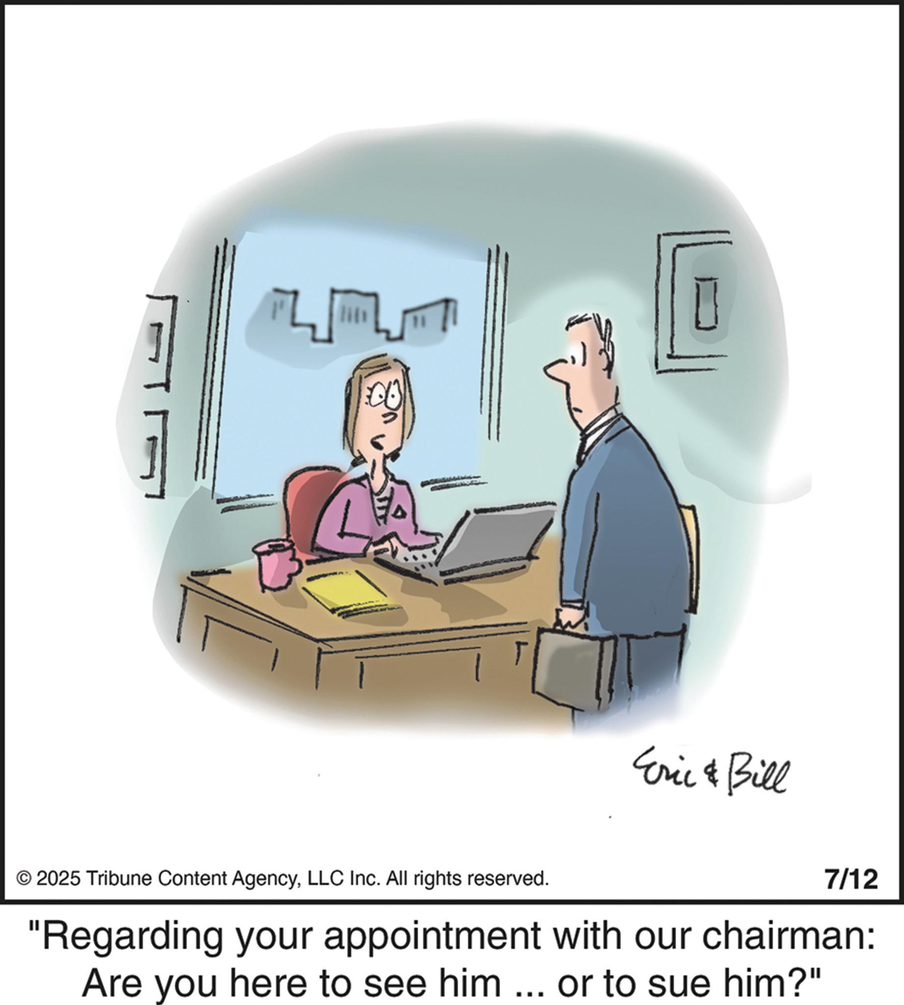 Businessperson OCR: Eric & Bill © 2025 Tribune Content AgencyLLC Inc. All rights reserved. 7/12 "Regarding your appointment with our chairman: Are you here to see him ... or to sue him?" Eric & Bill © 2025 Tribune Content AgencyLLC Inc. All rights reserved . 7/12 " Regarding your appointment with our chairman : Are you here to see him ... or to sue him ? "