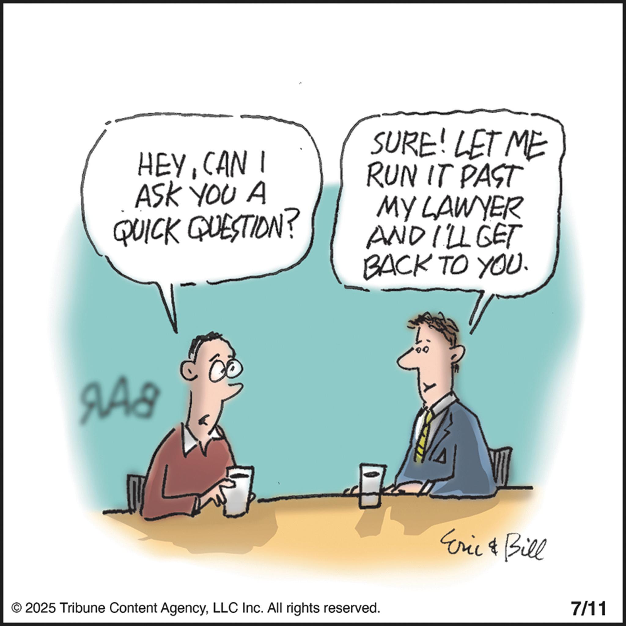 CAN I ASK YOU A QUICK QUESTION? SURE! LET ME RUN IT PAST MY LAWYER AND I'LL GET BACK TO YOU. 9A8 © 2025 Tribune Content AgencyLLC Inc. All rights reserved. Eric & Bill 7/11 HEYCAN I ASK YOU A QUICK QUESTION ? SURE ! LET ME RUN IT PAST MY LAWYER AND I'LL GET BACK TO YOU . 9A8 © 2025 Tribune Content AgencyLLC Inc. All rights reserved . Eric & Bill 7/11
