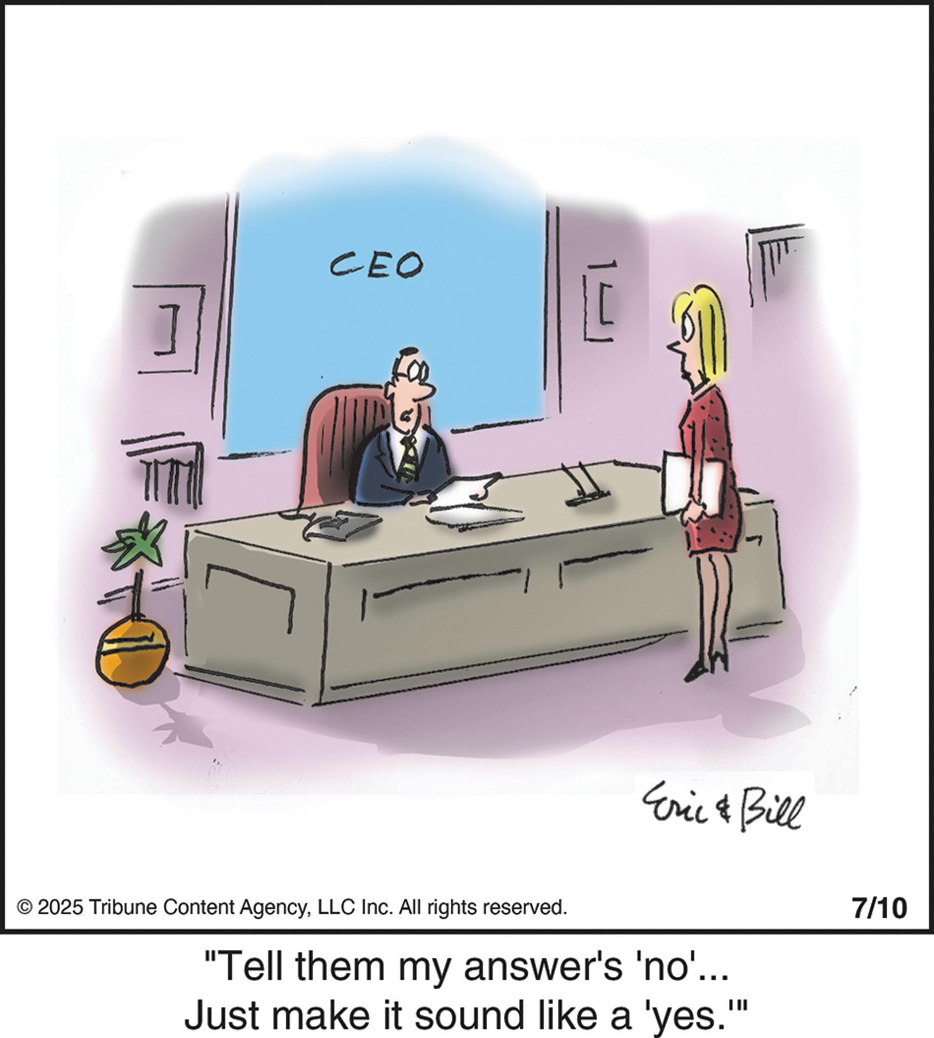 Photo caption OCR: CEO Eric & Bill © 2025 Tribune Content AgencyLLC Inc. All rights reserved. "Tell them my answer's 'no'.... Just make it sound like a 'yes."" 7/10 CEO Eric & Bill © 2025 Tribune Content AgencyLLC Inc. All rights reserved . " Tell them my answer's ' no ' .... Just make it sound like a ' yes . " " 7/10
