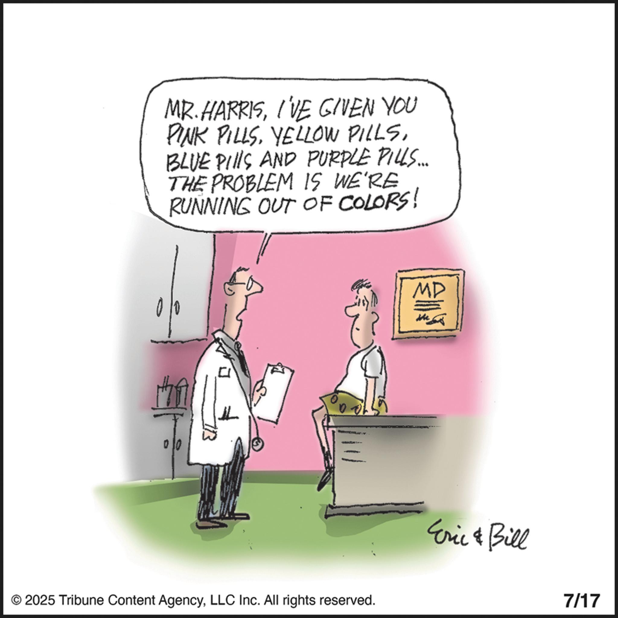 Cartoon OCR: MR. HARRISI'VE GIVEN YOU PINK PILLSBLUE PILLS AND PURPLE PILLS... THE PROBLEM IS WE'RE RUNNING OUT OF COLORS! ? © 2025 Tribune Content AgencyLLC Inc. All rights reserved. MD Me Eric & Bill 7/17 MR . HARRISI'VE GIVEN YOU PINK PILLSYELLOW PILLSBLUE PILLS AND PURPLE PILLS ... THE PROBLEM IS WE'RE RUNNING OUT OF COLORS ! ? © 2025 Tribune Content AgencyLLC Inc. All rights reserved . MD Me Eric & Bill 7/17