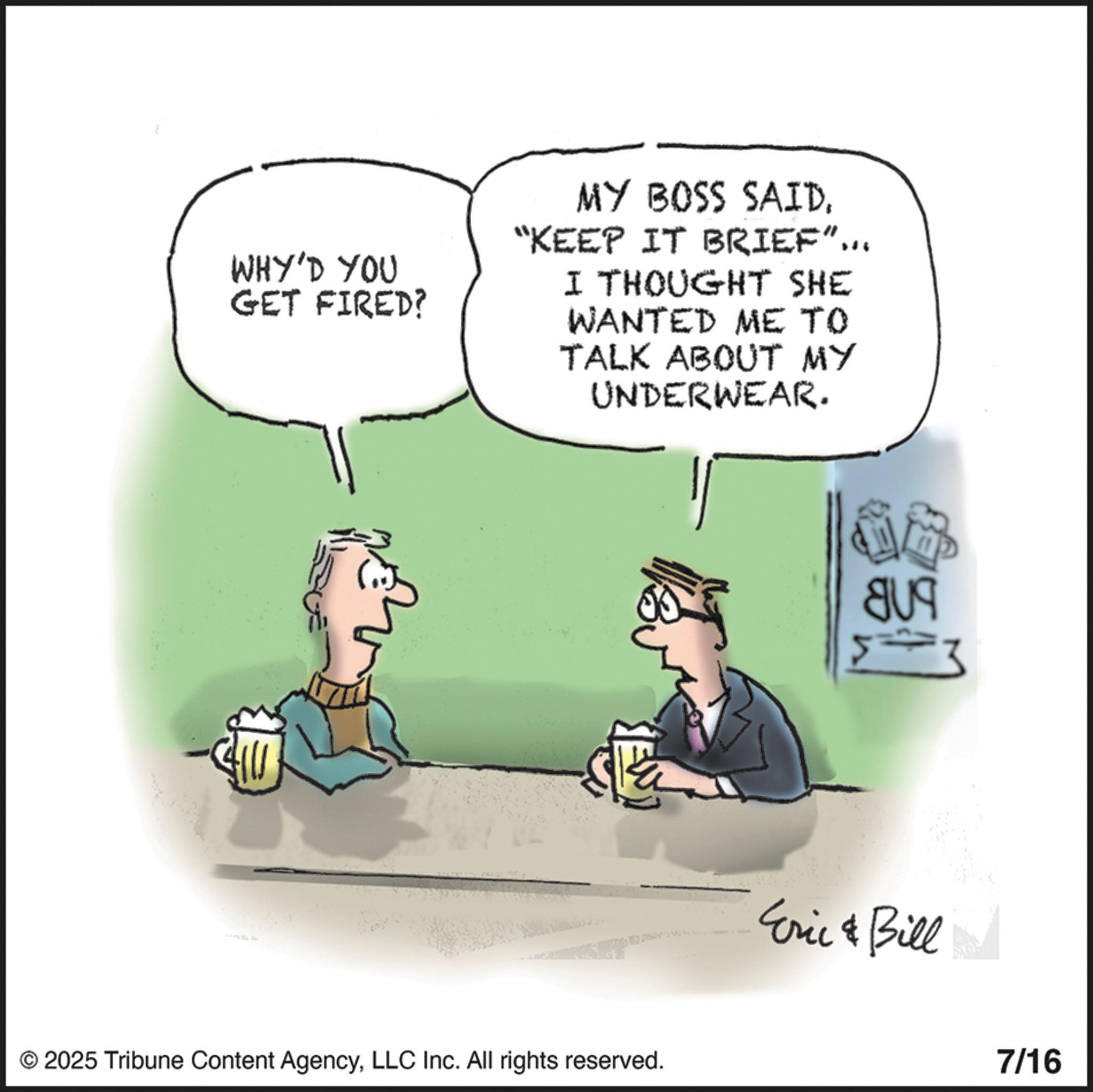 Fictional character OCR: WHY'D YOU GET FIRED? MY BOSS SAID"KEEP IT BRIEF"... I THOUGHT SHE WANTED ME TO TALK ABOUT MY UNDERWEAR. © 2025 Tribune Content AgencyLLC Inc. All rights reserved. Eric & Bill 7/16 WHY'D YOU GET FIRED ? MY BOSS SAID" KEEP IT BRIEF " ... I THOUGHT SHE WANTED ME TO TALK ABOUT MY UNDERWEAR . © 2025 Tribune Content AgencyLLC Inc. All rights reserved . Eric & Bill 7/16