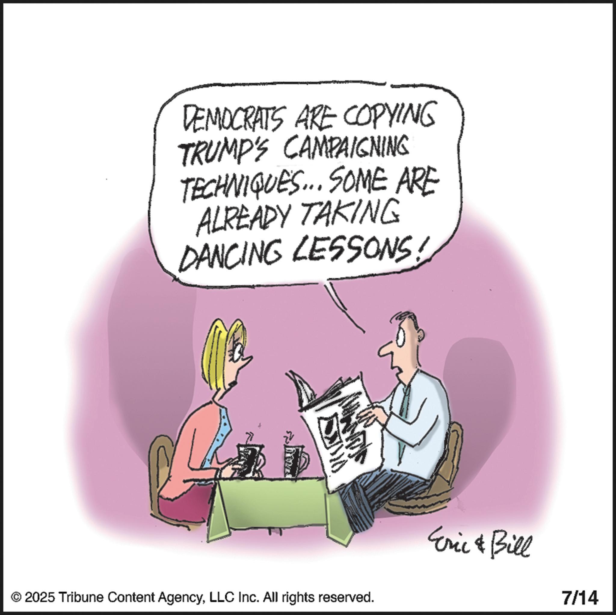 Animated cartoon OCR: DEMOCRATS ARE COPYING TRUMP'S CAMPAIGNING TECHNIQUES... SOME ARE ALREADY TAKING DANCING LESSONS! © 2025 Tribune Content AgencyLLC Inc. All rights reserved. Eric & Bill 7/14 DEMOCRATS ARE COPYING TRUMP'S CAMPAIGNING TECHNIQUES ... SOME ARE ALREADY TAKING DANCING LESSONS ! © 2025 Tribune Content AgencyLLC Inc. All rights reserved . Eric & Bill 7/14