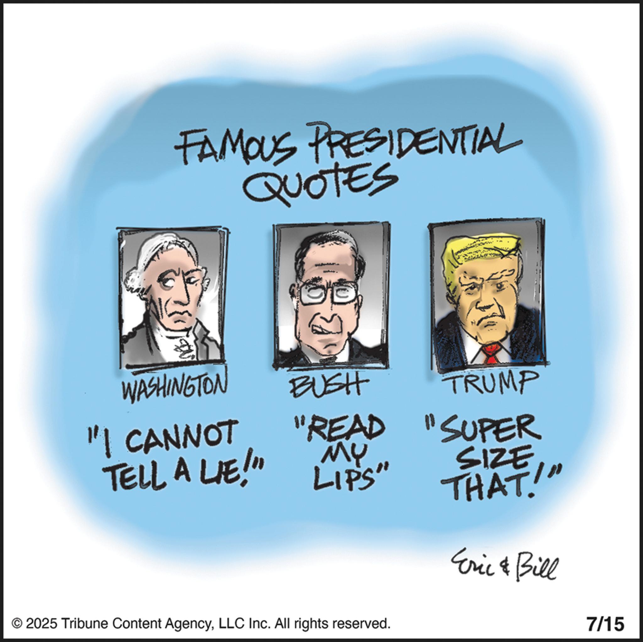 Animated cartoon OCR: FAMOUS PRESIDENTIAL WASHINGTON BUSH TRUMP "I CANNOT "READ "SUPER TELL A LIE!" ?? SIZE LIPS" THAT! Eric & Bill © 2025 Tribune Content AgencyLLC Inc. All rights reserved. 7/15 FAMOUS PRESIDENTIAL WASHINGTON BUSH TRUMP " I CANNOT " READ " SUPER TELL A LIE ! " ?? SIZE LIPS " THAT ! Eric & Bill © 2025 Tribune Content AgencyLLC Inc. All rights reserved . 7/15