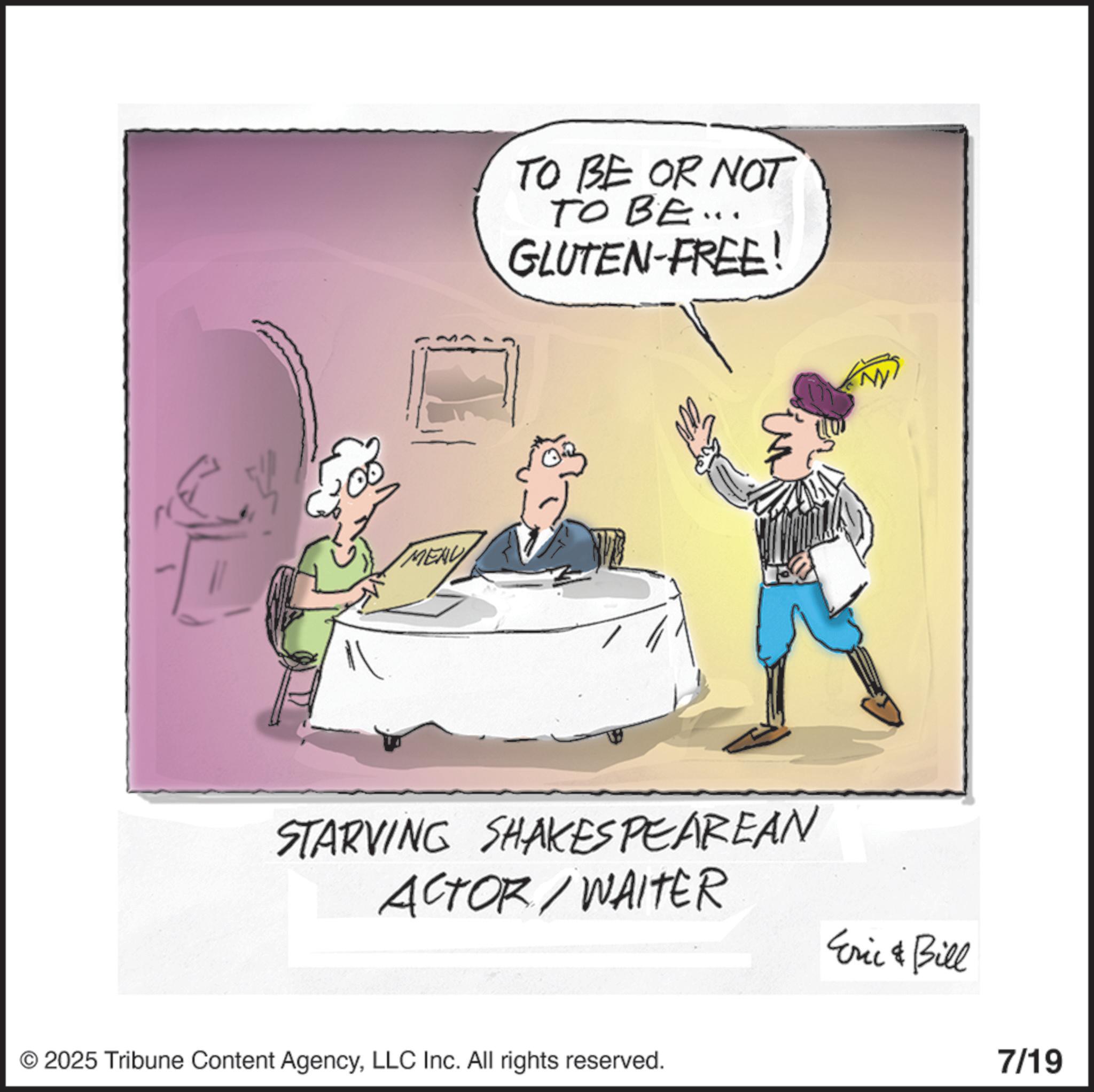 Photo caption OCR: MENU TO BE OR NOT TO BE ... GLUTEN-FREE! STARVING SHAKESPEAREAN ACTOR/WAITER Eric & Bill © 2025 Tribune Content AgencyLLC Inc. All rights reserved. 7/19 MENU TO BE OR NOT TO BE ... GLUTEN - FREE ! STARVING SHAKESPEAREAN ACTOR / WAITER Eric & Bill © 2025 Tribune Content AgencyLLC Inc. All rights reserved . 7/19
