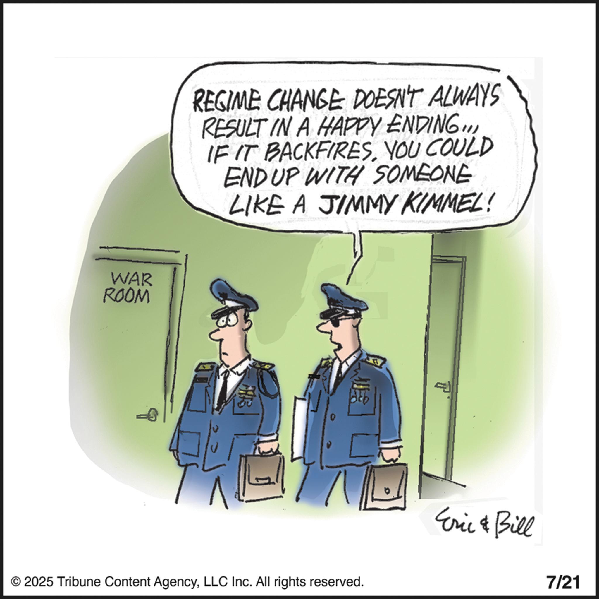 Police OCR: REGIME CHANGE DOESN'T ALWAYS RESULT IN A HAPPY ENDING..YOU COULD END UP WITH SOMEONE LIKE A JIMMY KIMMEL! WAR ROOM © 2025 Tribune Content AgencyLLC Inc. All rights reserved. T Eric & Bill 7/21 REGIME CHANGE DOESN'T ALWAYS RESULT IN A HAPPY ENDING ..IF IT BACKFIRESYOU COULD END UP WITH SOMEONE LIKE A JIMMY KIMMEL ! WAR ROOM © 2025 Tribune Content AgencyLLC Inc. All rights reserved . T Eric & Bill 7/21