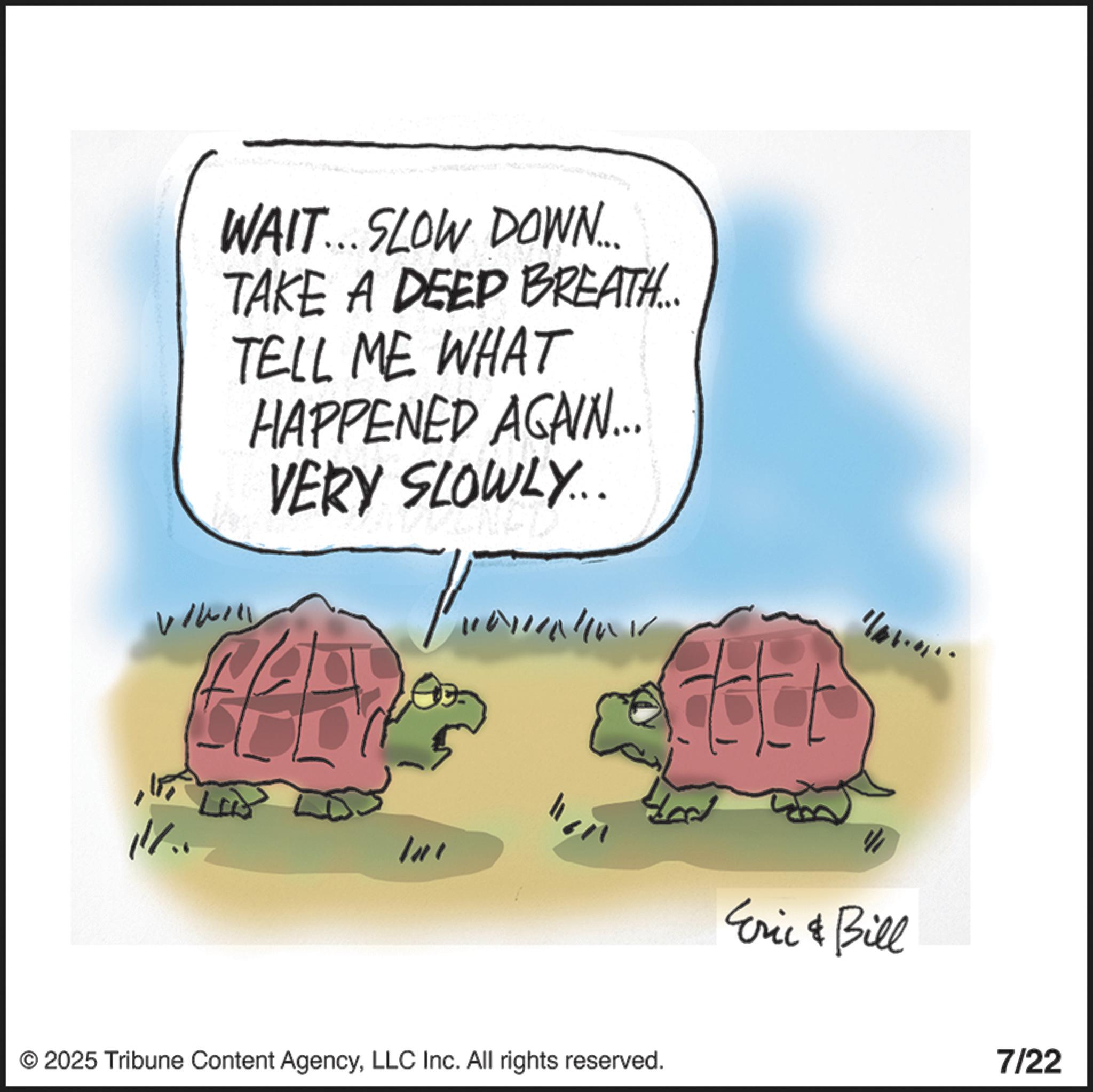 Galápagos tortoise OCR: WAIT...SLOW DOWN... TAKE A DEEP BREATH... TELL ME WHAT HAPPENED AGAIN... VERY SLOWLY... Int ???? © 2025 Tribune Content AgencyLLC Inc. All rights reserved. 1/01.01 Eric & Bill 7/22 WAIT ... SLOW DOWN ... TAKE A DEEP BREATH ... TELL ME WHAT HAPPENED AGAIN ... VERY SLOWLY ... Int ???? © 2025 Tribune Content AgencyLLC Inc. All rights reserved . 1 / 01.01 Eric & Bill 7/22