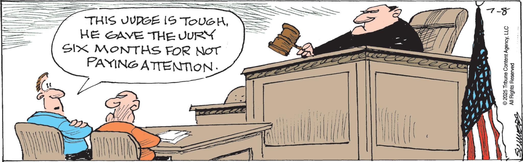 Meeting OCR: THIS JUDGE IS TOUGHHE GAVE THE JURY SIX MONTHS FOR NOT PAYING ATTENTION. © 2025 Tribune Content AgencyLLC SUMMERS All Rights Reserved 7-8 THIS JUDGE IS TOUGHHE GAVE THE JURY SIX MONTHS FOR NOT PAYING ATTENTION . © 2025 Tribune Content AgencyLLC SUMMERS All Rights Reserved 7-8