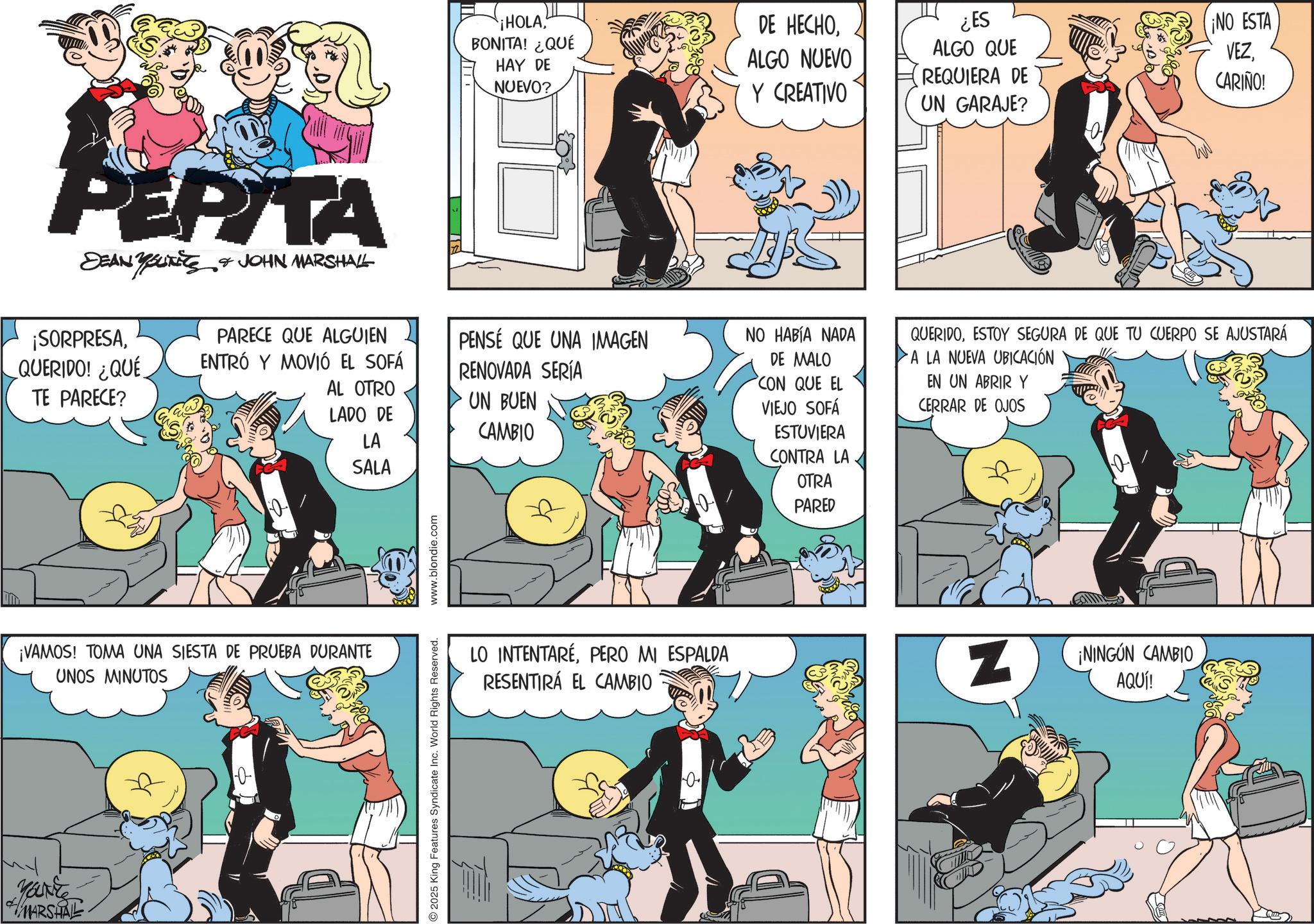 Publication OCR: PEPITA DEAN BUTTS & JOHN MARSHALL ¡SORPRESAQUERIDO! ¿QUÉ TE PARECE? ¡HOLABONITA! ¿QUÉ HAY DE NUEVO? DE HECHOALGO NUEVO Y CREATIVO ¿ES ALGO QUE REQUIERA DE UN GARAJE? ¡NO ESTA VEZCARIÑO! PARECE QUE ALGUIEN ENTRÓ Y MOVIÓ EL SOFÁ AL OTRO LADO DE LA SALA PENSÉ QUE UNA IMAGEN RENOVADA SERÍA UN BUEN CAMBIO NO HABÍA NADA DE MALO CON QUE EL VIEJO SOFÁ ESTUVIERA CONTRA LA QUERIDOESTOY SEGURA DE QUE TU CUERPO SE AJUSTARÁ A LA NUEVA UBICACIÓN EN UN ABRIR Y CERRAR DE OJOS ¡VAMOS! TOMA UNA SIESTA DE PRUEBA DURANTE UNOS MINUTOS ? Marke MARSHAL 2025 King Features Syndicate Inc. World Rights Reserved. www.blondie.com LO INTENTARÉPERO MI ESPALDA RESENTIRÁ EL CAMBIO 0 OTRA PARED z ¡NINGÚN CAMBIO AQUÍ! PEPITA DEAN BUTTS & JOHN MARSHALL ¡ SORPRESAQUERIDO ! ¿ QUÉ TE PARECE ? ¡ HOLABONITA ! ¿ QUÉ HAY DE NUEVO ? DE HECHOALGO NUEVO Y CREATIVO ¿ ES ALGO QUE REQUIERA DE UN GARAJE ? ¡ NO ESTA VEZCARIÑO ! PARECE QUE ALGUIEN ENTRÓ Y MOVIÓ EL SOFÁ AL OTRO LADO DE LA SALA PENSÉ QUE UNA IMAGEN RENOVADA SERÍA UN BUEN CAMBIO NO HABÍA NADA DE MALO CON QUE EL VIEJO SOFÁ ESTUVIERA CONTRA LA QUERIDOESTOY SEGURA DE QUE TU CUERPO SE AJUSTARÁ A LA NUEVA UBICACIÓN EN UN ABRIR Y CERRAR DE OJOS ¡ VAMOS ! TOMA UNA SIESTA DE PRUEBA DURANTE UNOS MINUTOS ? Marke MARSHAL 2025 King Features Syndicate Inc. World Rights Reserved . www.blondie.com LO INTENTARÉPERO MI ESPALDA RESENTIRÁ EL CAMBIO 0 OTRA PARED z ¡ NINGÚN CAMBIO AQUÍ !