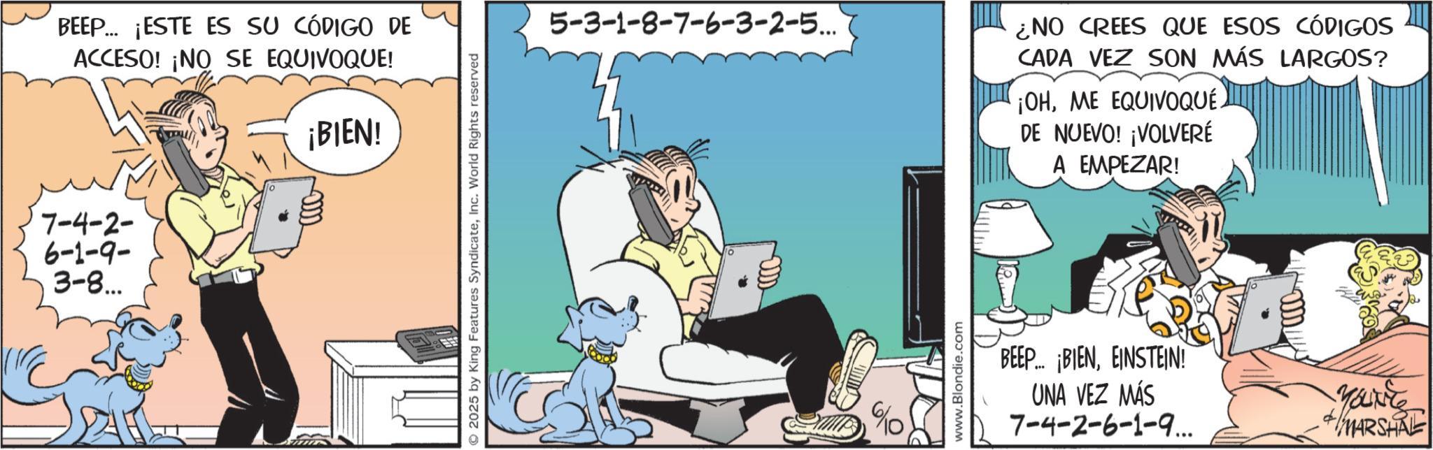 Animated cartoon OCR: BEEP... ¡ESTE ES SU CÓDIGO DE ACCESO! ¡NO SE EQUIVOQUE! 7-4-2- 6-1-9- 3-8... ¡BIEN! 2025 by King Features SyndicateInc. World Rights reserved 5-3-1-8-7-6-3-2-5... ¿NO CREES QUE ESOS CÓDIGOS CADA VEZ SON MÁS LARGOS? CADA VEZ ¡OHME EQUIVOQUÉ. DE NUEVO! ¡VOLVERÉ A EMPEZAR! 6/10 www.Blondie.com BEEP BIENEINSTEIN! UNA VEZ MÁS 7-4-2-6-1-9... YOUNG MARSHRE BEEP ... ¡ ESTE ES SU CÓDIGO DE ACCESO ! ¡ NO SE EQUIVOQUE ! 7-4-2- 6-1-9- 3-8 ... ¡ BIEN ! 2025 by King Features SyndicateInc. World Rights reserved 5-3-1-8-7-6-3-2-5 ... ¿ NO CREES QUE ESOS CÓDIGOS CADA VEZ SON MÁS LARGOS ? CADA VEZ ¡ OHME EQUIVOQUÉ . DE NUEVO ! ¡ VOLVERÉ A EMPEZAR ! 6/10 www.Blondie.com BEEP BIENEINSTEIN ! UNA VEZ MÁS 7-4-2-6-1-9 ... YOUNG MARSHRE