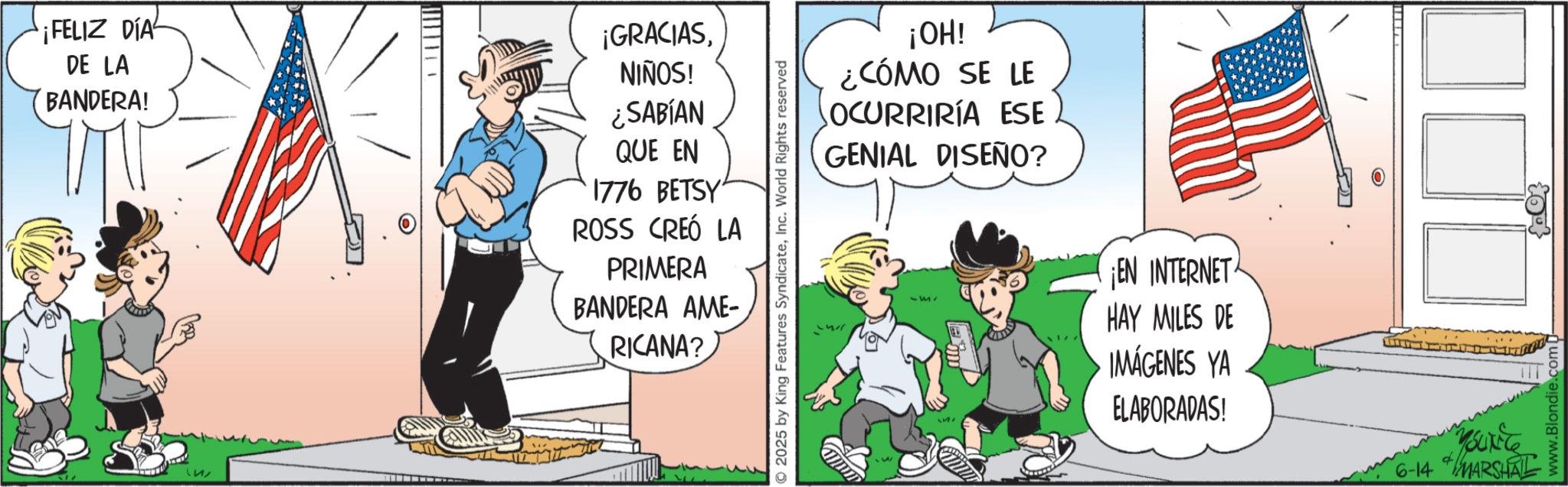 Photo caption OCR: ¡FELIZ DÍA DE LA BANDERA! 1212 O ¡GRACIASNIÑOS! ¿SABÍAN QUE EN 1776 BETSY ROSS CREÓ LA PRIMERA BANDERA AME- RICANA? ©2025 by King Features SyndicateInc. World Rights reserved ¡OH! ¿CÓMO SE LE OCURRIRÍA ESE GENIAL DISEÑO? 551 ¡EN INTERNET HAY MILES DE IMÁGENES YA ELABORADAS! O 6-14 MARSHAL www.Blondie.com - ¡ FELIZ DÍA DE LA BANDERA ! 1212 O ¡ GRACIASNIÑOS ! ¿ SABÍAN QUE EN 1776 BETSY ROSS CREÓ LA PRIMERA BANDERA AME- RICANA ? © 2025 by King Features SyndicateInc. World Rights reserved ¡ OH ! ¿ CÓMO SE LE OCURRIRÍA ESE GENIAL DISEÑO ? 551 ¡ EN INTERNET HAY MILES DE IMÁGENES YA ELABORADAS ! O 6-14 MARSHAL www.Blondie.com -