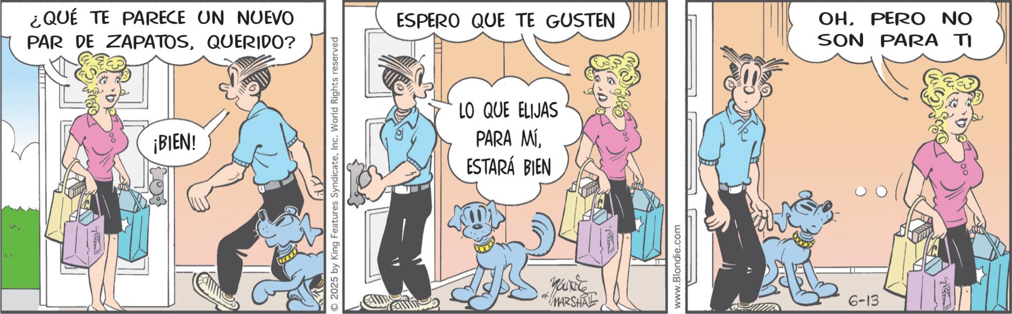 Comic book OCR: n ¿QUÉ TE PARECE UN NUEVO PAR DE ZAPATOSQUERIDO? ¡BIEN! 2025 by King Features SyndicateInc. World Rights reserved ESPERO QUE TE GUSTEN LO QUE ELIJAS PARA MÍ. ESTARÁ BIEN YOU'RE d MARSHAL www.Blondie.com 6-13 OHPERO NO SON PARA TI n ¿ QUÉ TE PARECE UN NUEVO PAR DE ZAPATOSQUERIDO ? ¡ BIEN ! 2025 by King Features SyndicateInc. World Rights reserved ESPERO QUE TE GUSTEN LO QUE ELIJAS PARA MÍ . ESTARÁ BIEN YOU'RE d MARSHAL www.Blondie.com 6-13 OHPERO NO SON PARA TI