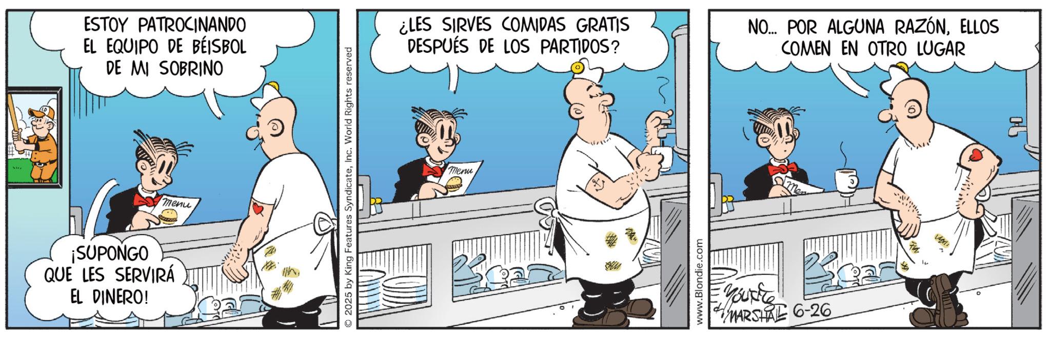 Publication OCR: ESTOY PATROCINANDO EL EQUIPO DE BEISBOL DE MI SOBRINO ¡SUPONGO QUE LES SERVIRÁ EL DINERO! menu O2025 by King Features SyndicateInc. World Rights reserved ¿LES SIRVES COMIDAS GRATIS DESPUÉS DE LOS PARTIDOS? NO... POR ALGUNA RAZÓNELLOS COMEN EN OTRO LUGAR Menu www.Blondie.com Youxite MARSHAL 6-26 ESTOY PATROCINANDO EL EQUIPO DE BEISBOL DE MI SOBRINO ¡ SUPONGO QUE LES SERVIRÁ EL DINERO ! menu O2025 by King Features SyndicateInc. World Rights reserved ¿ LES SIRVES COMIDAS GRATIS DESPUÉS DE LOS PARTIDOS ? NO ... POR ALGUNA RAZÓNELLOS COMEN EN OTRO LUGAR Menu www.Blondie.com Youxite MARSHAL 6-26