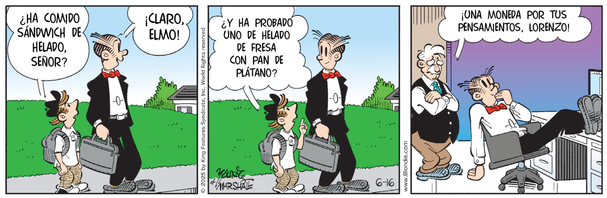 Animated cartoon OCR: ¿HA COMIDO SANDWICH DE ¡CLAROELMO! HELADOSEÑOR? + © 2025 by King Features SyndicateInc. World Rights reserved YOUNG ¿Y HA PROBADO UNO DE HELADO DE FRESA CON PAN DE PLÁTANO? -0- + MARSHRE 6-16 www.Blondie.com ¡UNA MONEDA POR TUS PENSAMIENTOSLORENZO! ¿ HA COMIDO SANDWICH DE ¡ CLAROELMO ! HELADOSEÑOR ? + © 2025 by King Features SyndicateInc. World Rights reserved YOUNG ¿ Y HA PROBADO UNO DE HELADO DE FRESA CON PAN DE PLÁTANO ? -0- + MARSHRE 6-16 www.Blondie.com ¡ UNA MONEDA POR TUS PENSAMIENTOSLORENZO !