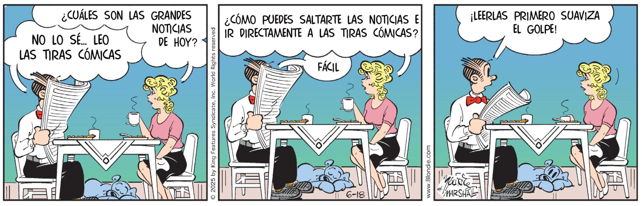 Fictional character OCR: ¿CUÁLES SON LAS GRANDES NOTICIAS NO LO SÉ... LEO LAS TIRAS CÓMICAS DE HOY? 2025 by King Features SyndicateInc. World Rights reserved ¿CÓMO PUEDES SALTARTE LAS NOTICIAS E IR DIRECTAMENTE A LAS TIRAS CÓMICAS? FÁCIL ¡LEERLAS PRIMERO SUAVIZA EL GOLPE! 6-18 www.Blondie.com YOUNG MARSHAL ? ¿ CUÁLES SON LAS GRANDES NOTICIAS NO LO SÉ ... LEO LAS TIRAS CÓMICAS DE HOY ? 2025 by King Features SyndicateInc. World Rights reserved ¿ CÓMO PUEDES SALTARTE LAS NOTICIAS E IR DIRECTAMENTE A LAS TIRAS CÓMICAS ? FÁCIL ¡ LEERLAS PRIMERO SUAVIZA EL GOLPE ! 6-18 www.Blondie.com YOUNG MARSHAL ?