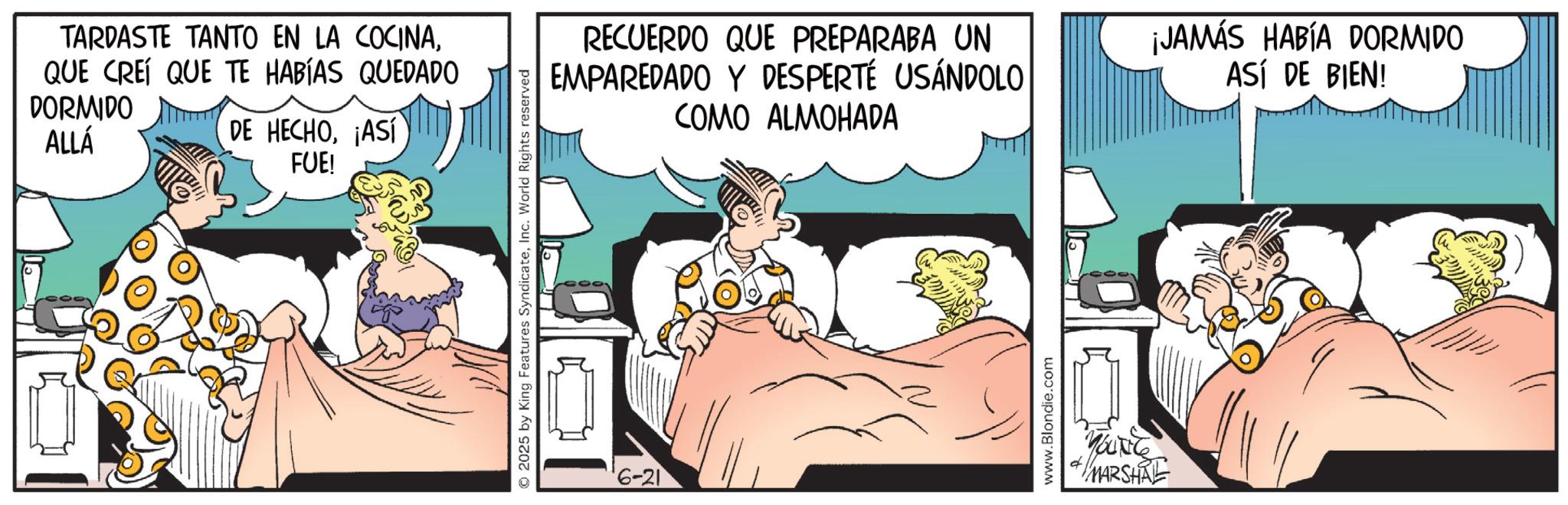 Animated cartoon OCR: TARDASTE TANTO EN LA COCINAQUE CREÍ QUE TE HABÍAS QUEDADO DORMIDO ALLÁ DE HECHO¡ASÍ FUE! 2025 by King Features SyndicateInc. World Rights reserved '6-21 RECUERDO QUE PREPARABA UN EMPAREDADO Y DESPERTÉ USÁNDOLO COMO ALMOHADA ¡JAMÁS HABÍA DORMIDO ASÍ DE BIEN! www.Blondie.com YOUNG MARSHAL TARDASTE TANTO EN LA COCINAQUE CREÍ QUE TE HABÍAS QUEDADO DORMIDO ALLÁ DE HECHO¡ ASÍ FUE ! 2025 by King Features SyndicateInc. World Rights reserved ' 6-21 RECUERDO QUE PREPARABA UN EMPAREDADO Y DESPERTÉ USÁNDOLO COMO ALMOHADA ¡ JAMÁS HABÍA DORMIDO ASÍ DE BIEN ! www.Blondie.com YOUNG MARSHAL