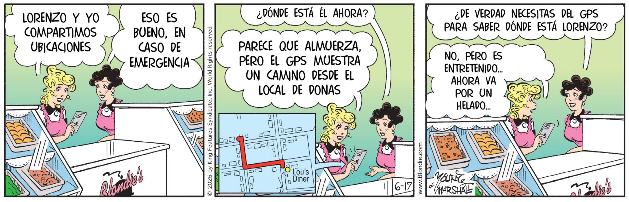 Comic book OCR: LORENZO Y YO COMPARTIMOS UBICACIONES Blondie's ESO ES BUENOEN CASO DE EMERGENCIA © 2025 by King Features SyndicateInc. World Rights reserved ¿DÓNDE ESTÁ EL AHORA? PARECE QUE ALMUERZAPERO EL GPS MUESTRA UN CAMINO DESDE EL LOCAL DE DONAS ¿DE VERDAD NECESITAS DEL GPS PARA SABER DÓNDE ESTÁ LORENZO? NOPERO ES ENTRETENIDO... AHORA VA POR UN HELADO.... 0 Lou's Diner 6-17 www.Blondie.com -You're MARSHRE LORENZO Y YO COMPARTIMOS UBICACIONES Blondie's ESO ES BUENOEN CASO DE EMERGENCIA © 2025 by King Features SyndicateInc. World Rights reserved ¿ DÓNDE ESTÁ EL AHORA ? PARECE QUE ALMUERZAPERO EL GPS MUESTRA UN CAMINO DESDE EL LOCAL DE DONAS ¿ DE VERDAD NECESITAS DEL GPS PARA SABER DÓNDE ESTÁ LORENZO ? NOPERO ES ENTRETENIDO ... AHORA VA POR UN HELADO .... 0 Lou's Diner 6-17 www.Blondie.com -You're MARSHRE