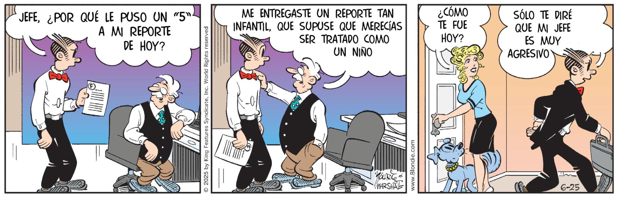 Comic book OCR: JEFE¿POR QUÉ LE PUSO UN "5"- A MI REPORTE DE HOY? ©2025 by King Features SyndicateInc. World Rights reserved ME ENTREGASTE UN REPORTE TAN INFANTILQUE SUPUSE QUE MERECÍAS SER TRATADO COMO UN NIÑO ¿CÓMO TE FUE HOY? SÓLO TE DIRÉ QUE MI JEFE ES MUY AGRESIVO d YOUNG MARSHAL www.Blondie.com 6-25 JEFE¿ POR QUÉ LE PUSO UN " 5 " - A MI REPORTE DE HOY ? © 2025 by King Features SyndicateInc. World Rights reserved ME ENTREGASTE UN REPORTE TAN INFANTILQUE SUPUSE QUE MERECÍAS SER TRATADO COMO UN NIÑO ¿ CÓMO TE FUE HOY ? SÓLO TE DIRÉ QUE MI JEFE ES MUY AGRESIVO d YOUNG MARSHAL www.Blondie.com 6-25