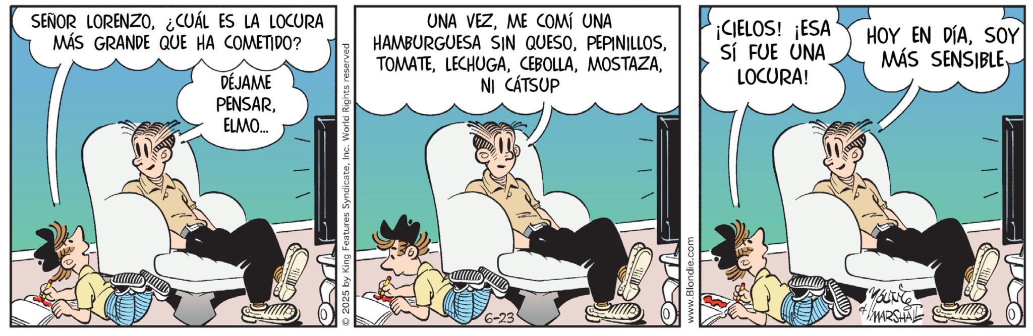 Graphics OCR: SEÑOR LORENZO¿CUÁL ES LA LOCURA MÁS GRANDE QUE HA COMETIDO? DÉJAME PENSARELMO... 2025 by King Features SyndicateInc. World Rights reserved UNA VEZME COMÍ UNA HAMBURGUESA SIN QUESONI CÁT SUP 6-23 www.Blondie.com ¡CIELOS! ¡ESA Sí FUE UNA LOCURA! YOUNG +MARSHAL HOY EN DÍASOY MÁS SENSIBLE SEÑOR LORENZO¿ CUÁL ES LA LOCURA MÁS GRANDE QUE HA COMETIDO ? DÉJAME PENSARELMO ... 2025 by King Features SyndicateInc. World Rights reserved UNA VEZME COMÍ UNA HAMBURGUESA SIN QUESONI CÁT SUP 6-23 www.Blondie.com ¡ CIELOS ! ¡ ESA Sí FUE UNA LOCURA ! YOUNG + MARSHAL HOY EN DÍASOY MÁS SENSIBLE