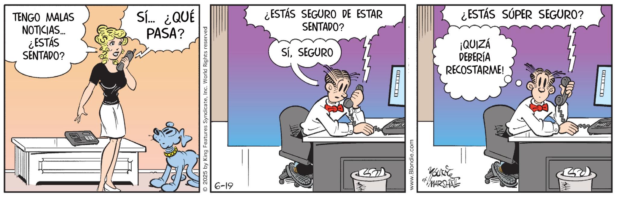 Comic book OCR: TENGO MALAS NOTICIAS... ¿ESTÁS SENTADO? Sí... ¿QUÉ PASA? 2025 by King Features SyndicateInc. World Rights reserved 6-19 ¿ESTÁS SEGURO DE ESTAR SENTADO? SíSEGURO ¿ESTÁS SÚPER SEGURO? ¡QUIZÁ DEBERÍA RECOSTARME! ? www.Blondie.com Yourle MARSHAL ? TENGO MALAS NOTICIAS ... ¿ ESTÁS SENTADO ? Sí ... ¿ QUÉ PASA ? 2025 by King Features SyndicateInc. World Rights reserved 6-19 ¿ ESTÁS SEGURO DE ESTAR SENTADO ? SíSEGURO ¿ ESTÁS SÚPER SEGURO ? ¡ QUIZÁ DEBERÍA RECOSTARME ! ? www.Blondie.com Yourle MARSHAL ?