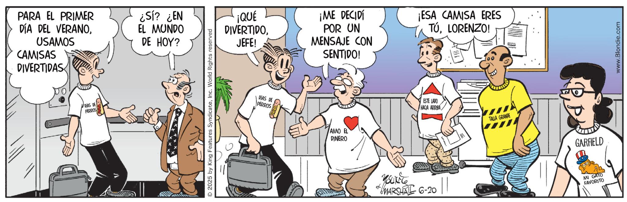 Animated cartoon OCR: PARA EL PRIMER DÍA DEL VERANOUSAMOS CAMISAS DIVERTIDAS ¿Sí? ¿EN EL MUNDO DE HOY? DIAS DE PERROS © 2025 by King Features SyndicateInc. World Rights reserved ¡QUÉ DIVERTIDOJEFE! DÍAS DE PERROS ¡ME DECIDÍ POR UN MENSAJE CON SENTIDO! ¡ESA CAMISA ERES TÚLORENZO! AMO EL DINERO ESTE LADO HACIA ARRIBA TALLA GRANDE YouTile +MARSHAL 6-20 GARFIELD MI GATO FAVORITO www.Blondie.com PARA EL PRIMER DÍA DEL VERANOUSAMOS CAMISAS DIVERTIDAS ¿ Sí ? ¿ EN EL MUNDO DE HOY ? DIAS DE PERROS © 2025 by King Features SyndicateInc. World Rights reserved ¡ QUÉ DIVERTIDOJEFE ! DÍAS DE PERROS ¡ ME DECIDÍ POR UN MENSAJE CON SENTIDO ! ¡ ESA CAMISA ERES TÚLORENZO ! AMO EL DINERO ESTE LADO HACIA ARRIBA TALLA GRANDE YouTile + MARSHAL 6-20 GARFIELD MI GATO FAVORITO www.Blondie.com