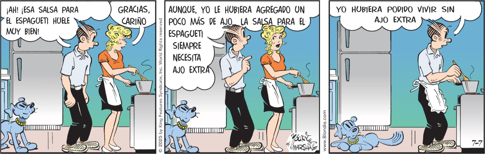 Comic book OCR: ¡AH! ¡ESA SALSA PARA EL ESPAGUETI HUELE MUY BIEN! GRACIASCARIÑO 2025 by King Features SyndicateInc. World Rights reserved AUNQUEYO LE HUBIERA AGREGADO UN POCO MÁS DE AJO... LA SALSA PARA EL ESPAGUETI SIEMPRE NECESITA AJO EXTRA YO HUBIERA PODIDO VIVIR SIN AJO EXTRA Mounter + MARSHAL www.Blondie.com 7-7 ¡ AH ! ¡ ESA SALSA PARA EL ESPAGUETI HUELE MUY BIEN ! GRACIASCARIÑO 2025 by King Features SyndicateInc. World Rights reserved AUNQUEYO LE HUBIERA AGREGADO UN POCO MÁS DE AJO ... LA SALSA PARA EL ESPAGUETI SIEMPRE NECESITA AJO EXTRA YO HUBIERA PODIDO VIVIR SIN AJO EXTRA Mounter + MARSHAL www.Blondie.com 7-7