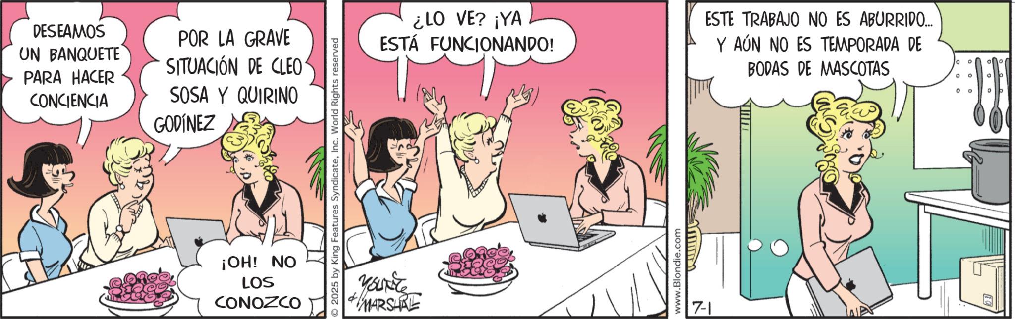 Fictional character OCR: DESEAMOS UN BANQUETE PARA HACER CONCIENCIA POR LA GRAVE SITUACIÓN DE CLEO SOSA Y QUIRINO GODÍNEZ ¡OH! NO LOS CONOZCO 2025 by King Features SyndicateInc. World Rights reserved ¿LO VE? ¡YA ESTÁ FUNCIONANDO! ESTE TRABAJO NO ES ABURRIDO... Y AÚN NO ES TEMPORADA DE BODAS DE MASCOTAS You're MARSHRE www.Blondie.com 7-1 10 ? ° ° ° DESEAMOS UN BANQUETE PARA HACER CONCIENCIA POR LA GRAVE SITUACIÓN DE CLEO SOSA Y QUIRINO GODÍNEZ ¡ OH ! NO LOS CONOZCO 2025 by King Features SyndicateInc. World Rights reserved ¿ LO VE ? ¡ YA ESTÁ FUNCIONANDO ! ESTE TRABAJO NO ES ABURRIDO ... Y AÚN NO ES TEMPORADA DE BODAS DE MASCOTAS You're MARSHRE www.Blondie.com 7-1 10 ? ° ° °