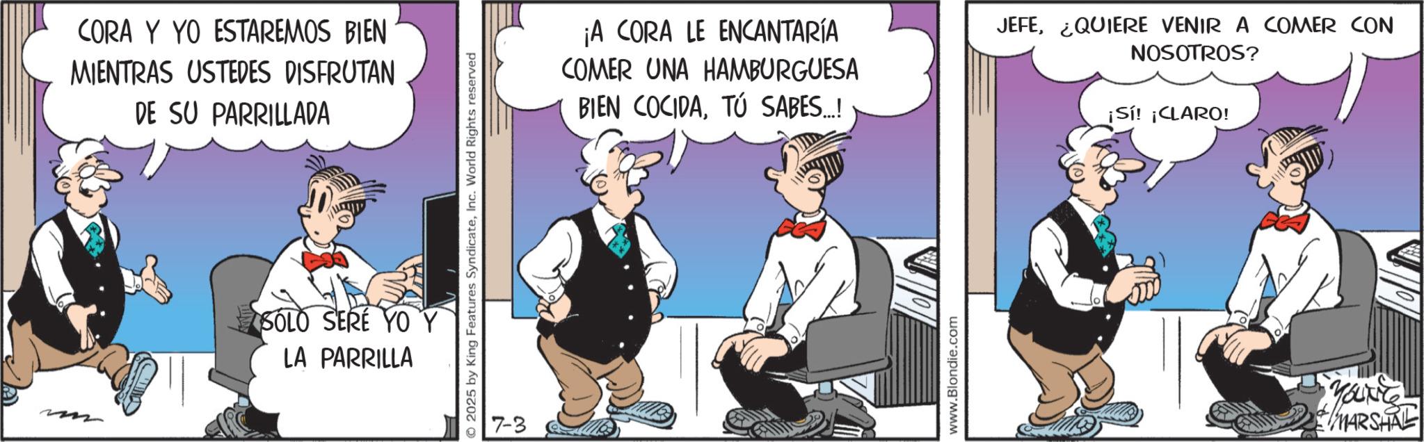 Comic book OCR: CORA Y YO ESTAREMOS BIEN MIENTRAS USTEDES DISFRUTAN DE SU PARRILLADA SOLO SERE YO LA PARRILLA O2025 by King Features SyndicateInc. World Rights reserved 7-3 ¡A CORA LE ENCANTARÍA COMER UNA HAMBURGUESA BIEN COCIDATÚ SABES..! JEFE¿QUIERE VENIR A COMER CON NOSOTROS? ¡Sí! ¡CLARO! www.Blondie.com YOUNG MARSHAL CORA Y YO ESTAREMOS BIEN MIENTRAS USTEDES DISFRUTAN DE SU PARRILLADA SOLO SERE YO LA PARRILLA O2025 by King Features SyndicateInc. World Rights reserved 7-3 ¡ A CORA LE ENCANTARÍA COMER UNA HAMBURGUESA BIEN COCIDATÚ SABES .. ! JEFE¿ QUIERE VENIR A COMER CON NOSOTROS ? ¡ Sí ! ¡ CLARO ! www.Blondie.com YOUNG MARSHAL