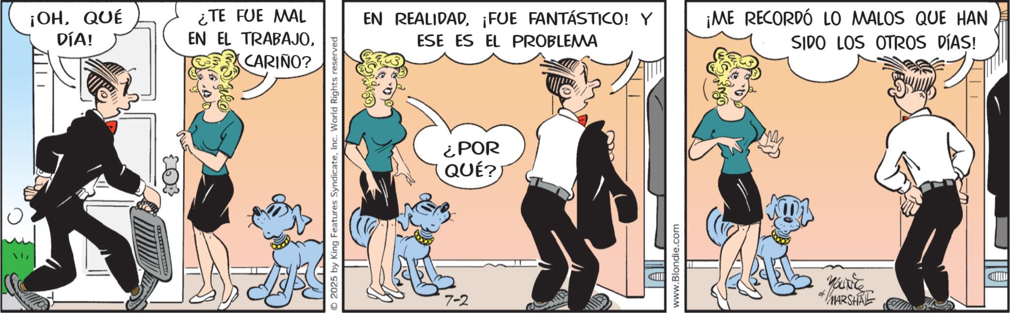 Tail OCR: ¡OHQUÉ DÍA! ¿TE FUE MAL EN EL TRABAJOCARIÑO? © 2025 by King Features SyndicateInc. World Rights reserved 7-2 EN REALIDAD¡FUE FANTÁSTICO! Y ESE ES EL PROBLEMA ¡ME RECORDÓ LO MALOS QUE HAN SIDO LOS OTROS DÍAS! ¿POR QUÉ?) D www.Blondie.com YOUNG MARSHAL ¡ OHQUÉ DÍA ! ¿ TE FUE MAL EN EL TRABAJOCARIÑO ? © 2025 by King Features SyndicateInc. World Rights reserved 7-2 EN REALIDAD¡ FUE FANTÁSTICO ! Y ESE ES EL PROBLEMA ¡ ME RECORDÓ LO MALOS QUE HAN SIDO LOS OTROS DÍAS ! ¿ POR QUÉ ? ) D www.Blondie.com YOUNG MARSHAL