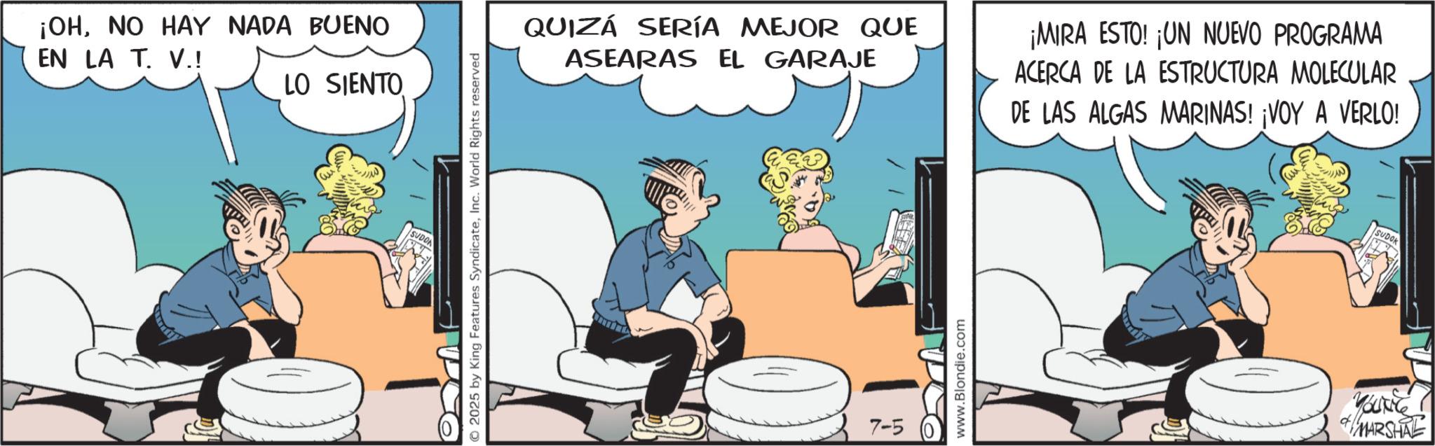 Comic book OCR: ¡OHNO HAY NADA BUENO EN LA T. V.! LO SIENTO SUDO © 2025 by King Features SyndicateInc. World Rights reserved QUIZÁ SERÍA MEJOR QUE ASEARAS EL GARAJE 7-5 www.Blondie.com ¡MIRA ESTO! ¡UN NUEVO PROGRAMA ACERCA DE LA ESTRUCTURA MOLECULAR DE LAS ALGAS MARINAS! ¡VOY A VERLO! SUDOK MARSHAL ¡ OHNO HAY NADA BUENO EN LA T. V. ! LO SIENTO SUDO © 2025 by King Features SyndicateInc. World Rights reserved QUIZÁ SERÍA MEJOR QUE ASEARAS EL GARAJE 7-5 www.Blondie.com ¡ MIRA ESTO ! ¡ UN NUEVO PROGRAMA ACERCA DE LA ESTRUCTURA MOLECULAR DE LAS ALGAS MARINAS ! ¡ VOY A VERLO ! SUDOK MARSHAL