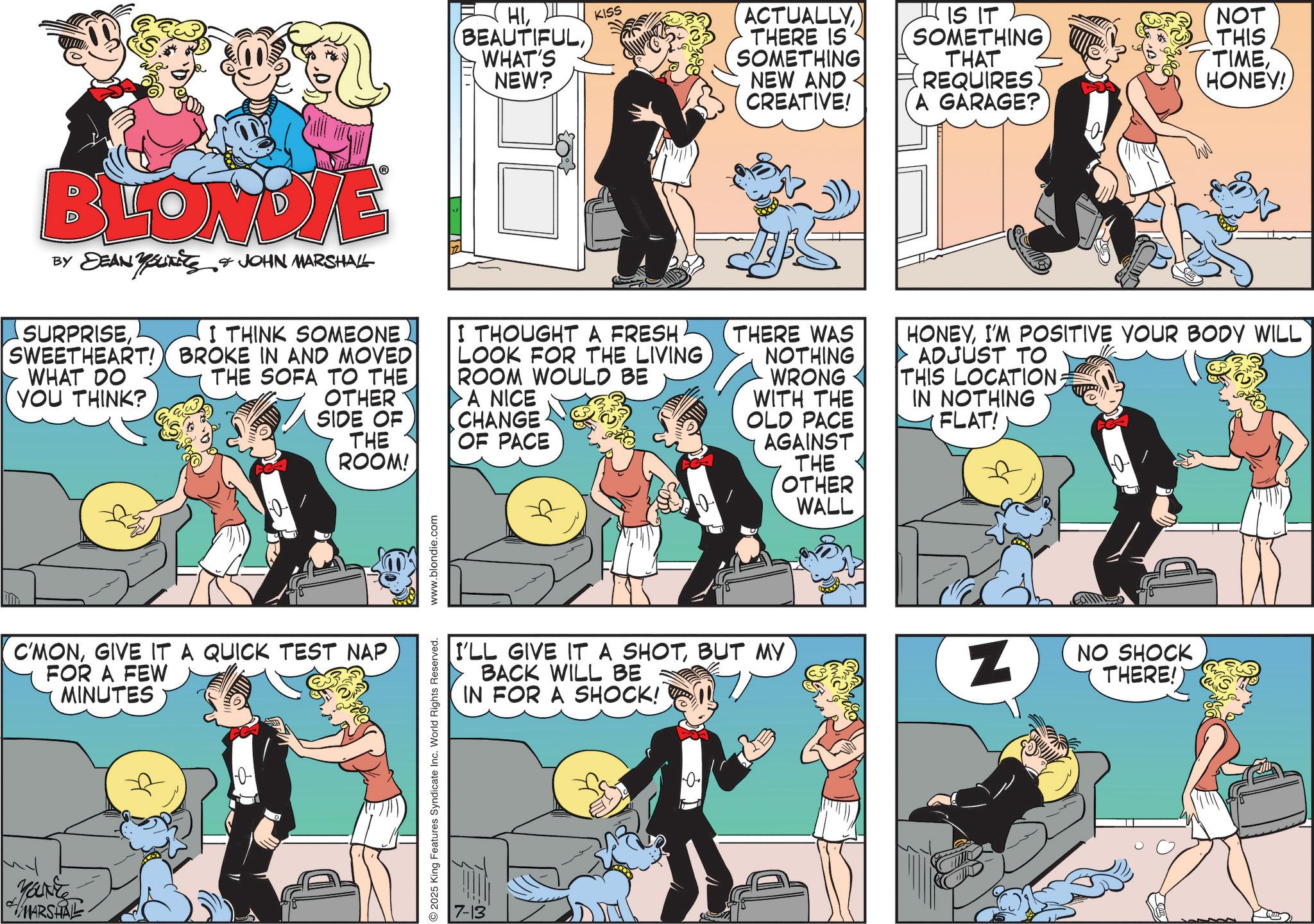 Comic book OCR: HIWHAT'S NEW? KISS ACTUALLY THERE IS SOMETHING NEW AND CREATIVE! IS IT SOMETHING THAT REQUIRES NOT THIS TIMEHONEY! A GARAGE? BLONDIE BY DEAN YOUTHS & JOHN MARSHALL SURPRISEI THINK SOMEONE. SWEETHEART! BROKE IN AND MOVED WHAT DO YOU THINK? THE SOFA TO THE OTHER SIDE OF THE ROOM! I THOUGHT A FRESH. LOOK FOR THE LIVING ROOM WOULD BE A NICE CHANGE OF PACE THERE WAS NOTHING WRONG WITH THE OLD PACE AGAINST THE OTHER WALL HONEYI'M POSITIVE YOUR BODY WILL ADJUST TO THIS LOCATION. IN NOTHING FLAT! C'MONGIVE IT A QUICK TEST NAP FOR A FEW MINUTES Mark MARSHAL 10- 2025 King Features Syndicate Inc. World Rights Reserved. www.blondie.com 7-13 I'LL GIVE IT A SHOTBUT MY BACK WILL BE IN FOR A SHOCK! 0 Z NO SHOCK THERE!) HIWHAT'S NEW ? KISS ACTUALLY THERE IS SOMETHING NEW AND CREATIVE ! IS IT SOMETHING THAT REQUIRES NOT THIS TIMEHONEY ! A GARAGE ? BLONDIE BY DEAN YOUTHS & JOHN MARSHALL SURPRISEI THINK SOMEONE . SWEETHEART ! BROKE IN AND MOVED WHAT DO YOU THINK ? THE SOFA TO THE OTHER SIDE OF THE ROOM ! I THOUGHT A FRESH . LOOK FOR THE LIVING ROOM WOULD BE A NICE CHANGE OF PACE THERE WAS NOTHING WRONG WITH THE OLD PACE AGAINST THE OTHER WALL HONEYI'M POSITIVE YOUR BODY WILL ADJUST TO THIS LOCATION . IN NOTHING FLAT ! C'MONGIVE IT A QUICK TEST NAP FOR A FEW MINUTES Mark MARSHAL 10- 2025 King Features Syndicate Inc. World Rights Reserved . www.blondie.com 7-13 I'LL GIVE IT A SHOTBUT MY BACK WILL BE IN FOR A SHOCK ! 0 Z NO SHOCK THERE ! )