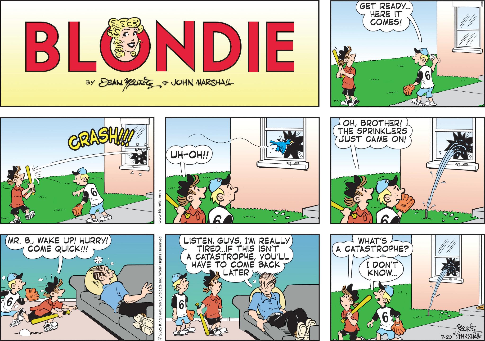 Publication OCR: 6 GET READY... HERE IT COMES! BLONDIE BY DEAN YSLITETS & JOHN MARSHALL YOURETS GRASH!!! UH-OH!! S OHBROTHER! THE SPRINKLERS JUST CAME ON! 6 MR. B.WAKE UP! HURRY! COME QUICK!!! 2025 King Features Syndicate Inc. World Rights Reserved. www.blondie.com 6 S LISTENI'M REALLY TIRED...IF THIS ISN'T A CATASTROPHEYOU'LL HAVE TO COME BACK LATER WHAT'S A CATASTROPHE? I DON'T KNOW... 6 im 6 7-20 Marit MARSHAL 6 GET READY ... HERE IT COMES ! BLONDIE BY DEAN YSLITETS & JOHN MARSHALL YOURETS GRASH !!! UH - OH !! S OHBROTHER ! THE SPRINKLERS JUST CAME ON ! 6 MR . B.WAKE UP ! HURRY ! COME QUICK !!! 2025 King Features Syndicate Inc. World Rights Reserved . www.blondie.com 6 S LISTENI'M REALLY TIRED ... IF THIS ISN'T A CATASTROPHEYOU'LL HAVE TO COME BACK LATER WHAT'S A CATASTROPHE ? I DON'T KNOW ... 6 im 6 7-20 Marit MARSHAL