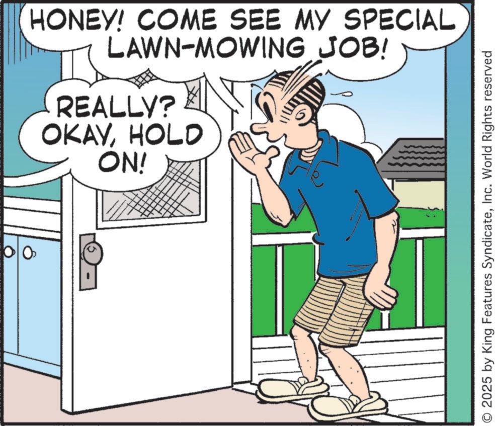 Fiction OCR: HONEY! COME SEE MY SPECIAL LAWN-MOWING JOB! REALLY? OKAYHOLD ON! O 2025 by King Features SyndicateInc. World Rights reserved HONEY ! COME SEE MY SPECIAL LAWN - MOWING JOB ! REALLY ? OKAYHOLD ON ! O 2025 by King Features SyndicateInc. World Rights reserved