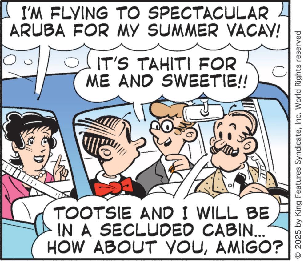 Fictional character OCR: ? I'M FLYING TO SPECTACULAR ARUBA FOR MY SUMMER VACAY! ? IT'S TAHITI FOR ME AND SWEETIE!! TOOTSIE AND I WILL BE IN A SECLUDED CABIN... HOW ABOUT YOUAMIGO? 2025 by King Features SyndicateInc. World Rights reserved ? I'M FLYING TO SPECTACULAR ARUBA FOR MY SUMMER VACAY ! ? IT'S TAHITI FOR ME AND SWEETIE !! TOOTSIE AND I WILL BE IN A SECLUDED CABIN ... HOW ABOUT YOUAMIGO ? 2025 by King Features SyndicateInc. World Rights reserved