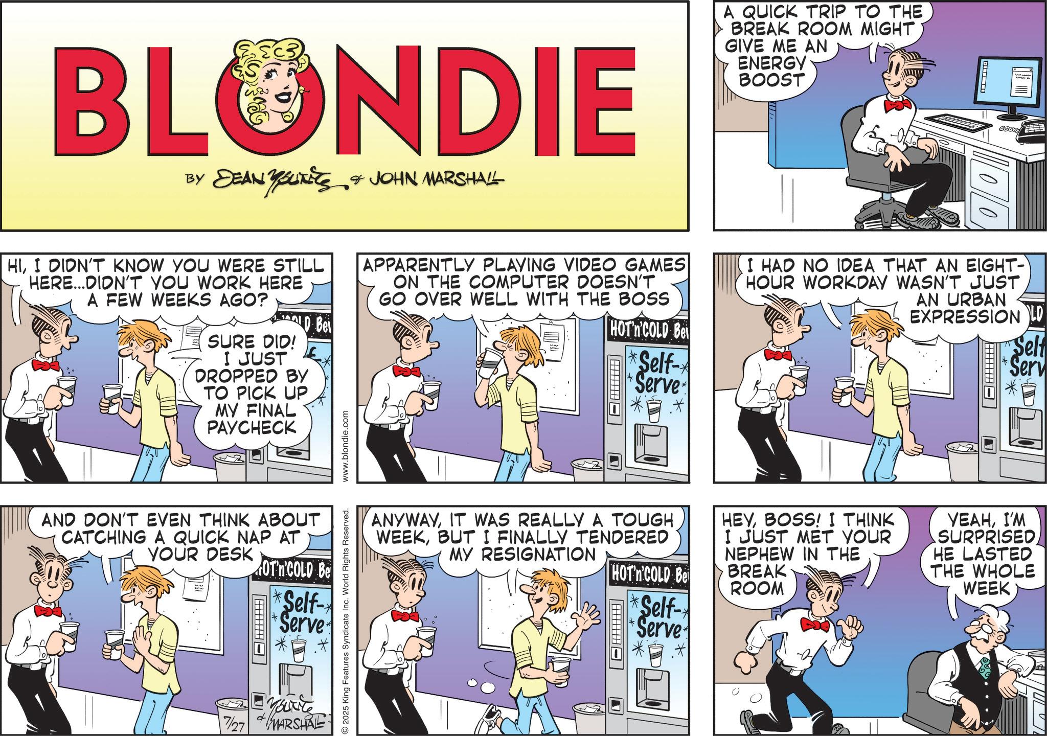 Publication OCR: BLONDIE BY DEAN YOUITIES & JOHN MARSHALL HII DIDN'T KNOW YOU WERE STILL HERE...DIDN'T YOU WORK HERE A FEW WEEKS AGO? SURE DID! D Bei I JUST DROPPED BY TO PICK UP MY FINAL PAYCHECK AND DON'T EVEN THINK ABOUT CATCHING A QUICK NAP AT YOUR DESK OT'n'COLD Be *Self- Serve ? Marte 7/27 MARSHAL 2025 King Features Syndicate Inc. World Rights Reserved. www.blondie.com A QUICK TRIP TO THE BREAK ROOM MIGHT GIVE ME AN ENERGY BOOST ? APPARENTLY PLAYING VIDEO GAMES ON THE COMPUTER DOESN'T GO OVER WELL WITH THE BOSS HOT'n'COLD Bei *Self- Serve I HAD NO IDEA THAT AN EIGHT- HOUR WORKDAY WASN'T JUST AN URBAN EXPRESSION LD Self Serv ANYWAYIT WAS REALLY A TOUGH WEEKBUT I FINALLY TENDERED MY RESIGNATION HEYBOSS! I THINK I JUST MET YOUR NEPHEW IN THE HOT'n'COLD Be BREAK ROOM Self- Serve YEAHI'M SURPRISEDHE LASTED THE WHOLE WEEK BLONDIE BY DEAN YOUITIES & JOHN MARSHALL HII DIDN'T KNOW YOU WERE STILL HERE ... DIDN'T YOU WORK HERE A FEW WEEKS AGO ? SURE DID ! D Bei I JUST DROPPED BY TO PICK UP MY FINAL PAYCHECK AND DON'T EVEN THINK ABOUT CATCHING A QUICK NAP AT YOUR DESK OT'n'COLD Be * Self- Serve ? Marte 7/27 MARSHAL 2025 King Features Syndicate Inc. World Rights Reserved . www.blondie.com A QUICK TRIP TO THE BREAK ROOM MIGHT GIVE ME AN ENERGY BOOST ? APPARENTLY PLAYING VIDEO GAMES ON THE COMPUTER DOESN'T GO OVER WELL WITH THE BOSS HOT'n'COLD Bei * Self- Serve I HAD NO IDEA THAT AN EIGHT- HOUR WORKDAY WASN'T JUST AN URBAN EXPRESSION LD Self Serv ANYWAYIT WAS REALLY A TOUGH WEEKBUT I FINALLY TENDERED MY RESIGNATION HEYBOSS ! I THINK I JUST MET YOUR NEPHEW IN THE HOT'n'COLD Be BREAK ROOM Self- Serve YEAHI'M SURPRISEDHE LASTED THE WHOLE WEEK