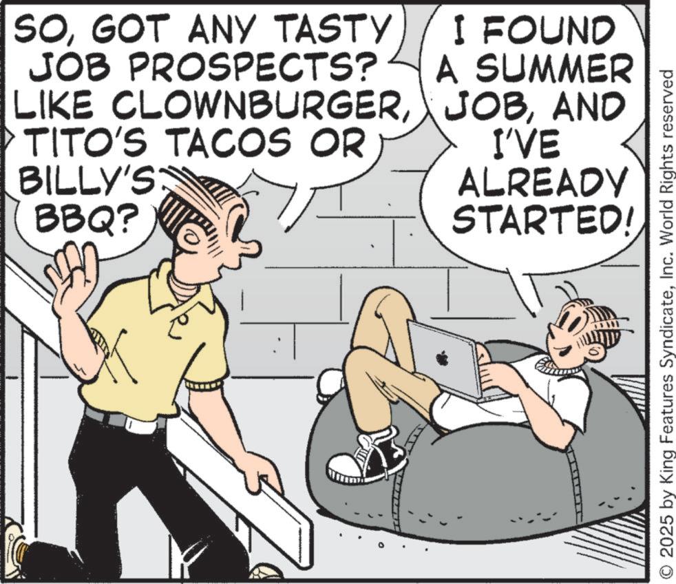 Publication OCR: SOGOT ANY TASTY JOB PROSPECTS? I FOUND A SUMMER LIKE CLOWNBURGERAND TITO'S TACOS OR BILLY'S BBQ? I'VE ALREADY STARTED! O 2025 by King Features SyndicateInc. World Rights reserved SOGOT ANY TASTY JOB PROSPECTS ? I FOUND A SUMMER LIKE CLOWNBURGERAND TITO'S TACOS OR BILLY'S BBQ ? I'VE ALREADY STARTED ! O 2025 by King Features SyndicateInc. World Rights reserved