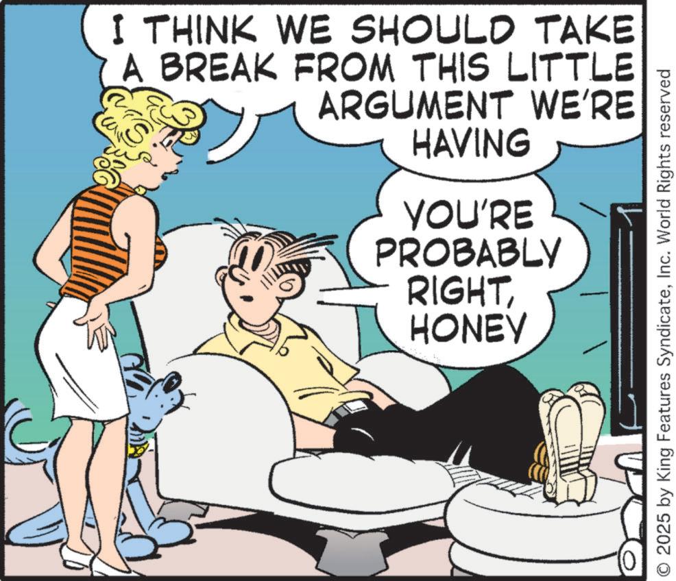 Animated cartoon OCR: I THINK WE SHOULD TAKE A BREAK FROM THIS LITTLE ARGUMENT WE'RE S HAVING YOU'RE PROBABLY RIGHTHONEY O 2025 by King Features SyndicateInc. World Rights reserved I THINK WE SHOULD TAKE A BREAK FROM THIS LITTLE ARGUMENT WE'RE S HAVING YOU'RE PROBABLY RIGHTHONEY O 2025 by King Features SyndicateInc. World Rights reserved