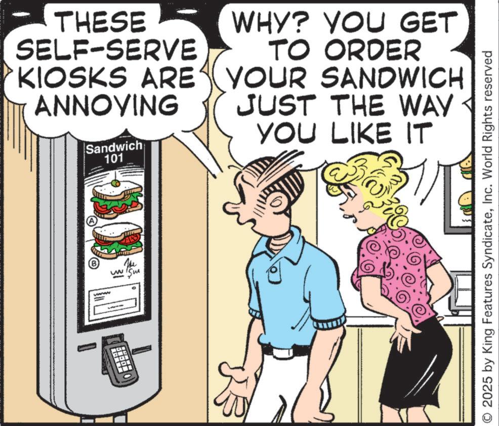 Fiction OCR: THESE SELF-SERVE ANNOYING WHY? YOU GET TO ORDER KIOSKS ARE YOUR SANDWICH JUST THE WAY YOU LIKE IT B www - vwww Sandwich 101 2025 by King Features SyndicateInc. World Rights reserved THESE SELF - SERVE ANNOYING WHY ? YOU GET TO ORDER KIOSKS ARE YOUR SANDWICH JUST THE WAY YOU LIKE IT B www - vwww Sandwich 101 2025 by King Features SyndicateInc. World Rights reserved