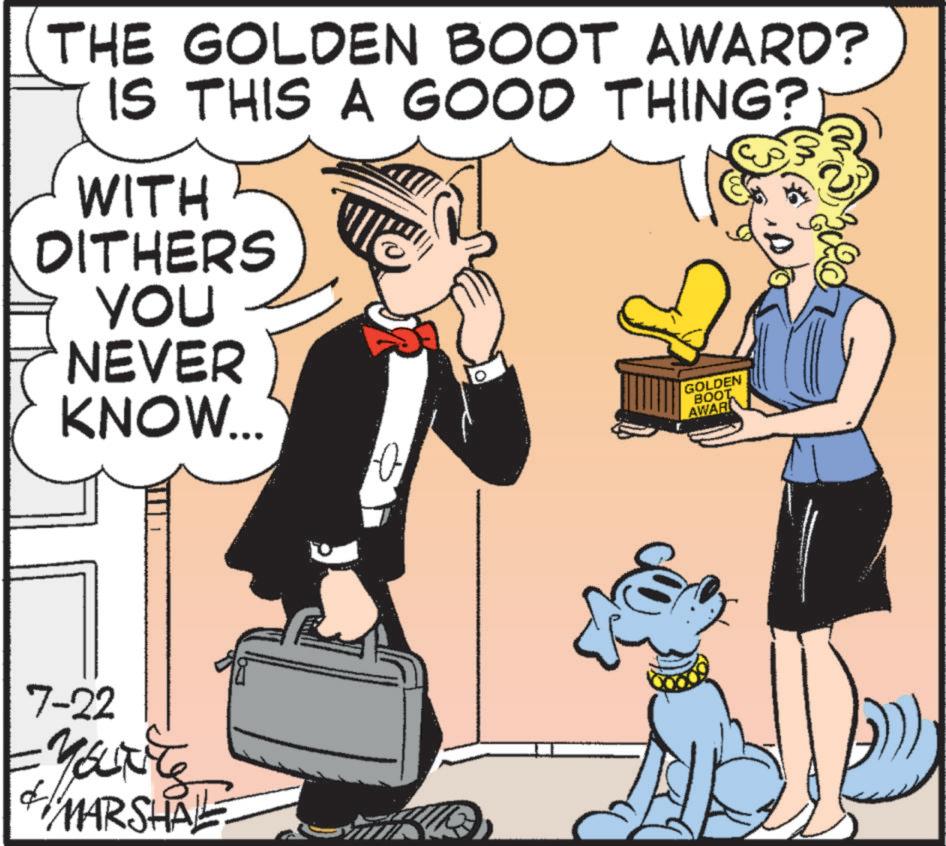 Animated cartoon OCR: THE GOLDEN BOOT AWARD? IS THIS A GOOD THING? WITH DITHERS YOU NEVER KNOW... GOLDEN BOOT AWAR 7-22 YOUT MARSHALL 0 THE GOLDEN BOOT AWARD ? IS THIS A GOOD THING ? WITH DITHERS YOU NEVER KNOW ... GOLDEN BOOT AWAR 7-22 YOUT MARSHALL 0
