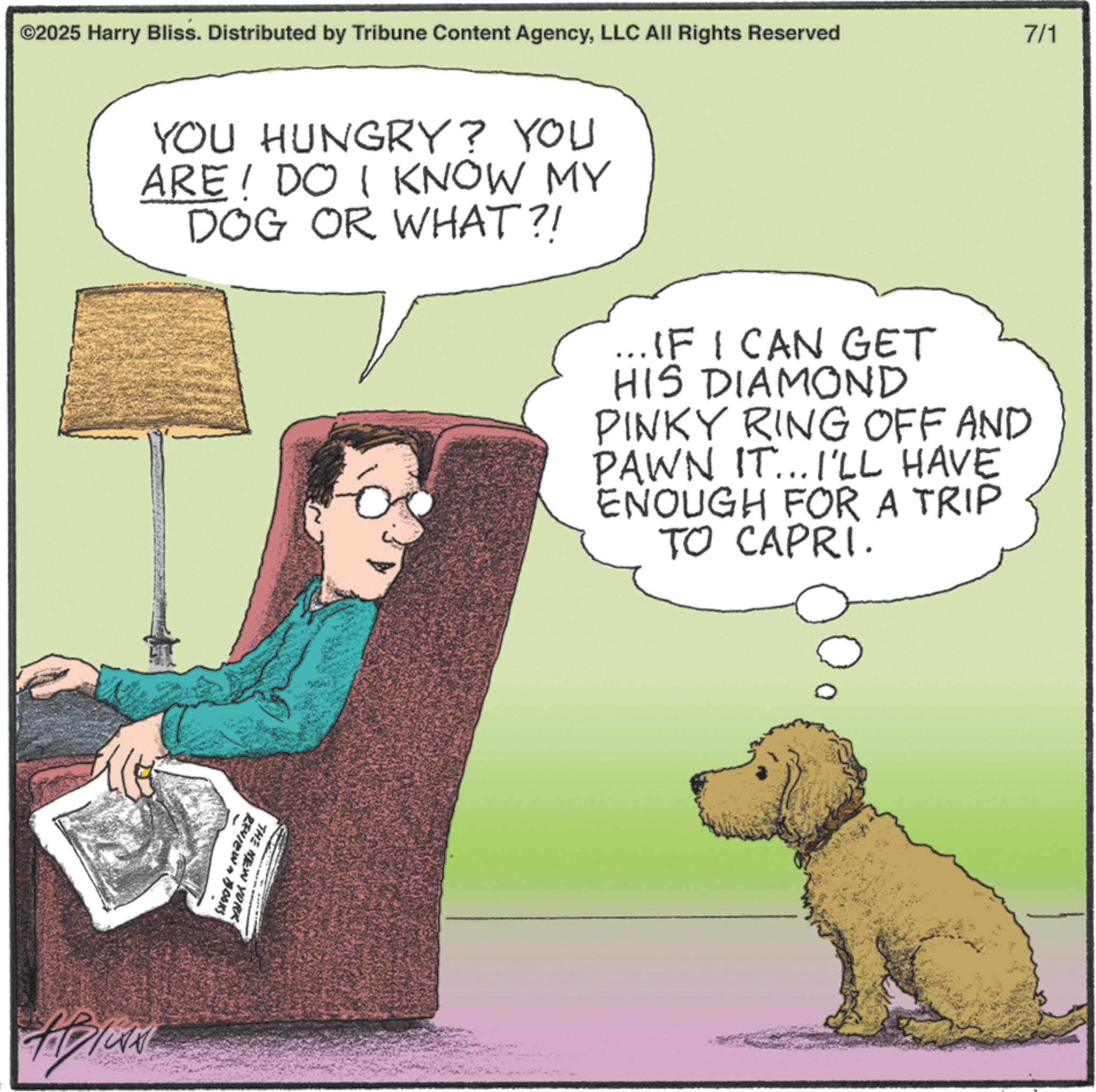 Fiction OCR: ©2025 Harry Bliss. Distributed by Tribune Content AgencyLLC All Rights Reserved 7/1 YOU HUNGRY? YOU ARE DO I KNOW MY DOG OR WHAT?! ... IF I CAN GET HIS DIAMOND PINKY RING OFF AND PAWN IT... I'LL HAVE ENOUGH FOR A TRIP TO CAPRI. REVIEW BOOKS THE NEW YORK © 2025 Harry Bliss . Distributed by Tribune Content AgencyLLC All Rights Reserved 7/1 YOU HUNGRY ? YOU ARE DO I KNOW MY DOG OR WHAT ?! ... IF I CAN GET HIS DIAMOND PINKY RING OFF AND PAWN IT ... I'LL HAVE ENOUGH FOR A TRIP TO CAPRI . REVIEW BOOKS THE NEW YORK