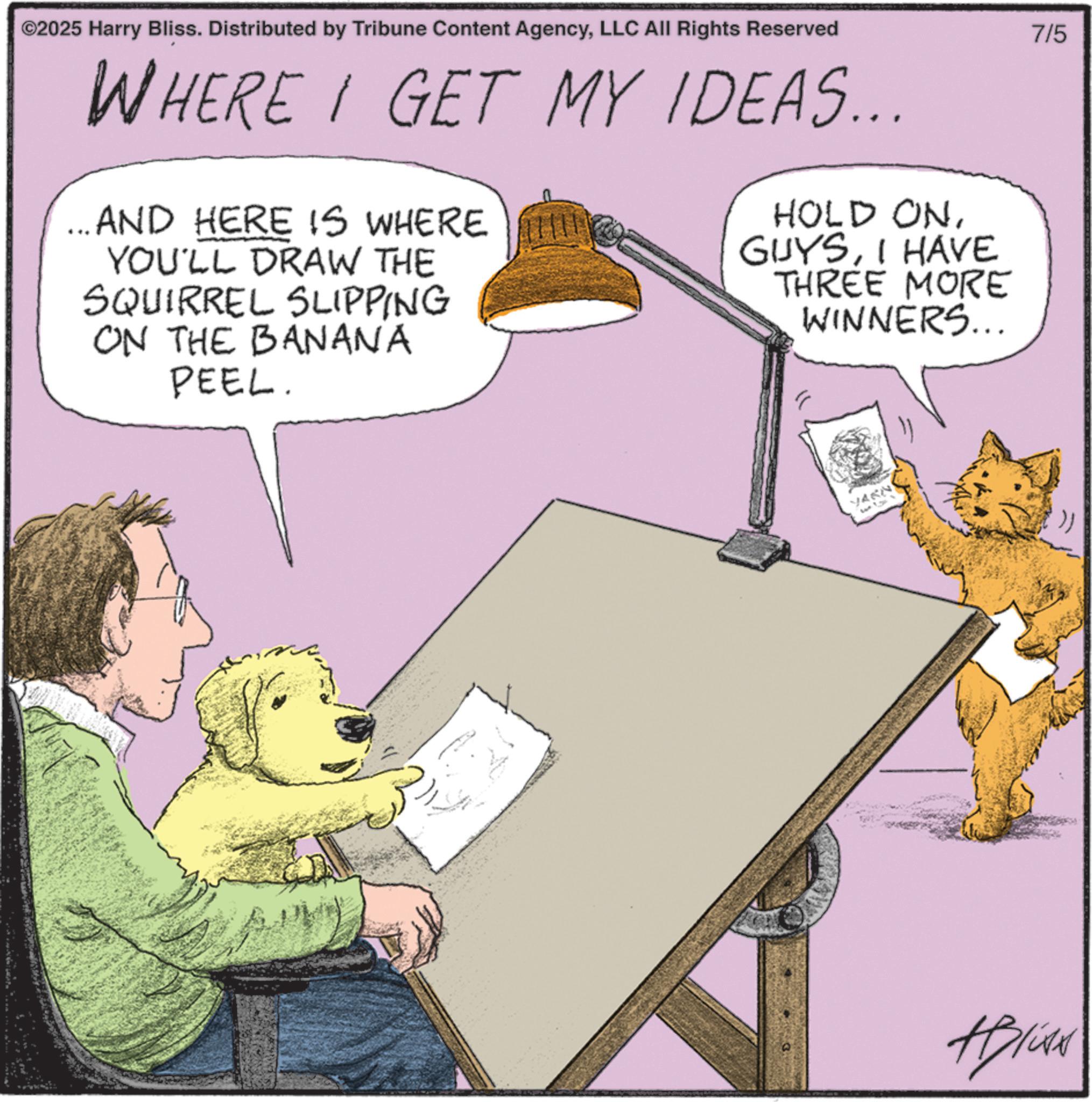 Animated cartoon OCR: ©2025 Harry Bliss. Distributed by Tribune Content AgencyLLC All Rights Reserved WHERE I GET MY IDEAS... ...AND HERE IS WHERE YOU'LL DRAW THE SQUIRREL SLIPPING ON THE BANANA PEEL. G HOLD ONI HAVE THREE MORE WINNERS... YARN ABlite 7/5 © 2025 Harry Bliss . Distributed by Tribune Content AgencyLLC All Rights Reserved WHERE I GET MY IDEAS ... ... AND HERE IS WHERE YOU'LL DRAW THE SQUIRREL SLIPPING ON THE BANANA PEEL . G HOLD ONI HAVE THREE MORE WINNERS ... YARN ABlite 7/5
