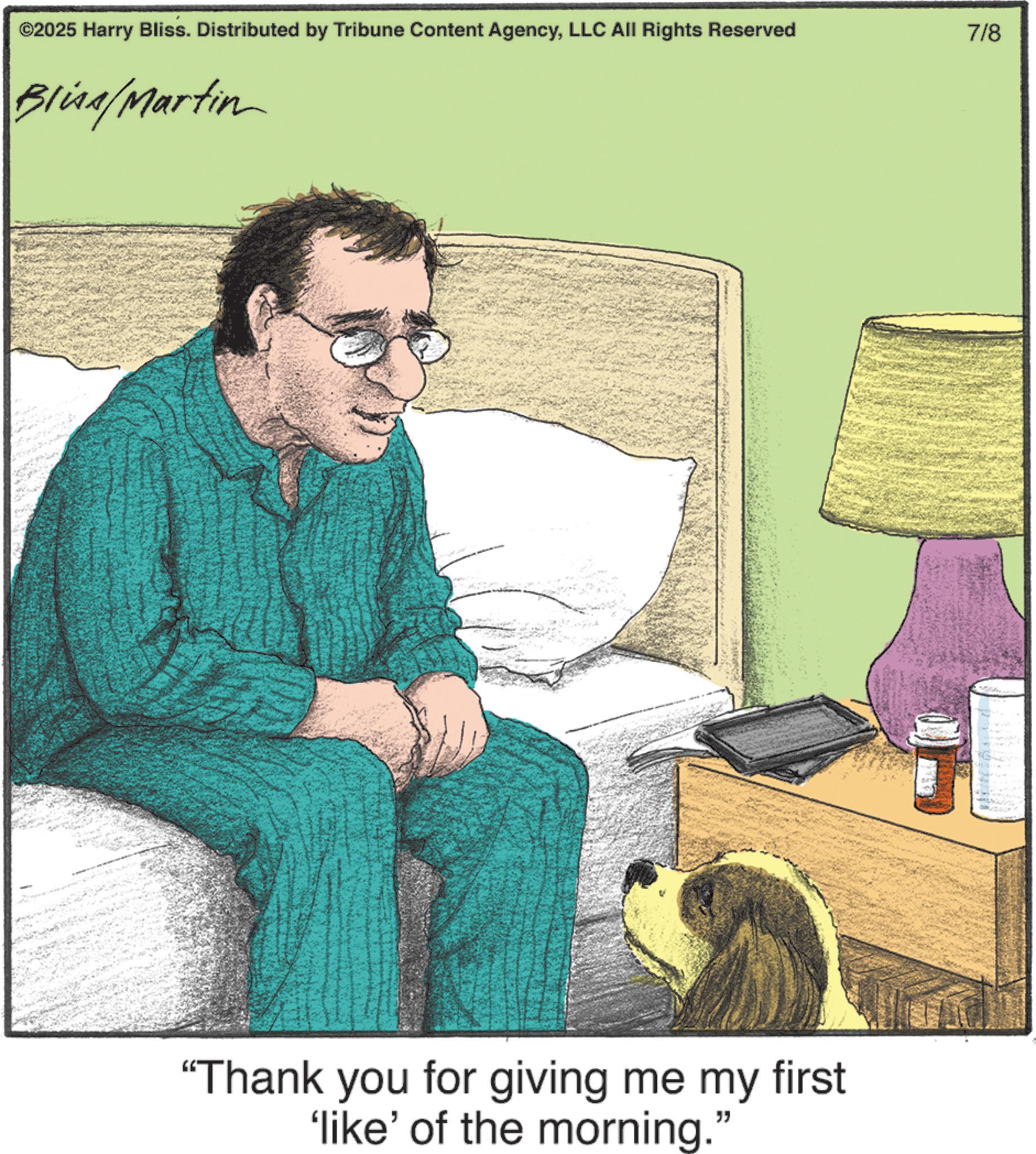 Publication OCR: ©2025 Harry Bliss. Distributed by Tribune Content AgencyLLC All Rights Reserved Bliss/Martin "Thank you for giving me my first 'like' of the morning. " 7/8 © 2025 Harry Bliss . Distributed by Tribune Content AgencyLLC All Rights Reserved Bliss / Martin " Thank you for giving me my first ' like ' of the morning . " 7/8