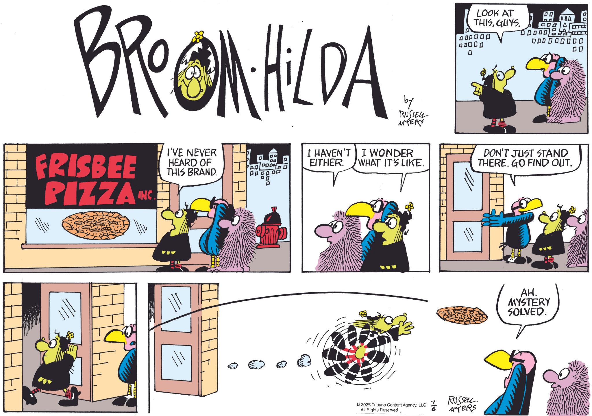 Comic book OCR: BROOM HILDA FRISBEE PIZZA INC I'VE NEVER HEARD OF THIS BRAND. DO T B 6200 by RUSSEL MYERS I HAVEN'T I WONDER EITHER. LOOK AT THISGUYS. 400000 00000 0 DO 23 LAAB 0000000DO ?? WHAT IT'S LIKE. DON'T JUST STAND THERE. GO FIND OUT. 2025 Tribune Content AgencyLLC All Rights Reserved RUSSELL MYERS AH. MYSTERY SOLVED. BROOM HILDA FRISBEE PIZZA INC I'VE NEVER HEARD OF THIS BRAND . DO T B 6200 by RUSSEL MYERS I HAVEN'T I WONDER EITHER . LOOK AT THISGUYS . 400000 00000 0 DO 23 LAAB 0000000DO ?? WHAT IT'S LIKE . DON'T JUST STAND THERE . GO FIND OUT . 2025 Tribune Content AgencyLLC All Rights Reserved RUSSELL MYERS AH . MYSTERY SOLVED .