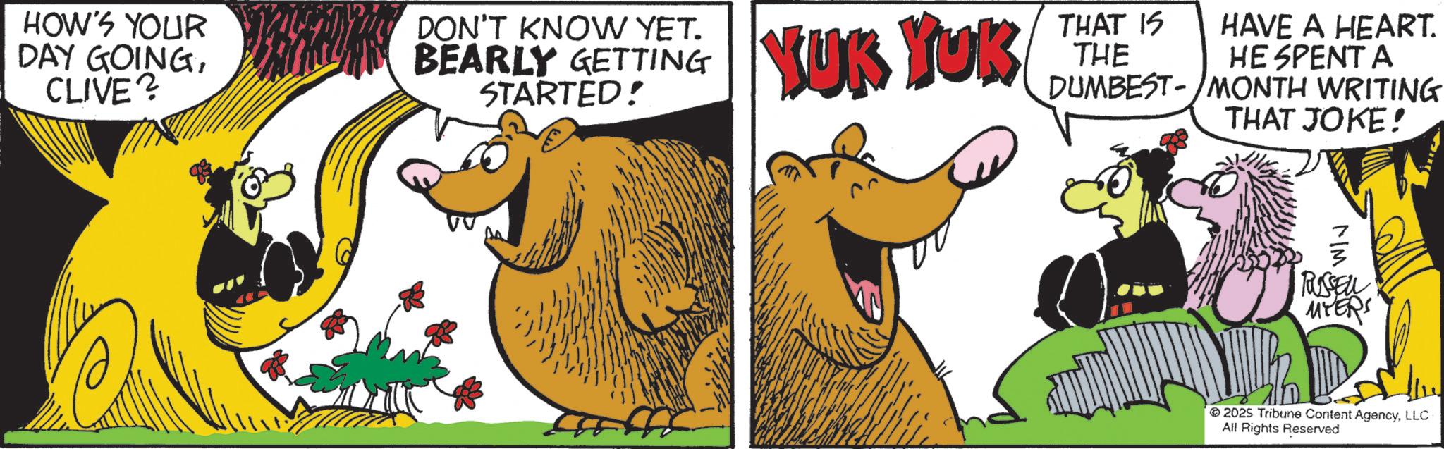 Photo caption OCR: HOW'S YOUR DAY GOINGCLIVE? DON'T KNOW YET. BEARLY GETTING STARTED! YUK YUK THAT IS THE HAVE A HEART. HE SPENT A DUMBEST-MONTH WRITING THAT JOKE! MIM RUSSELL MYERS 2025 Tribune Content AgencyLLC All Rights Reserved HOW'S YOUR DAY GOINGCLIVE ? DON'T KNOW YET . BEARLY GETTING STARTED ! YUK YUK THAT IS THE HAVE A HEART . HE SPENT A DUMBEST - MONTH WRITING THAT JOKE ! MIM RUSSELL MYERS 2025 Tribune Content AgencyLLC All Rights Reserved