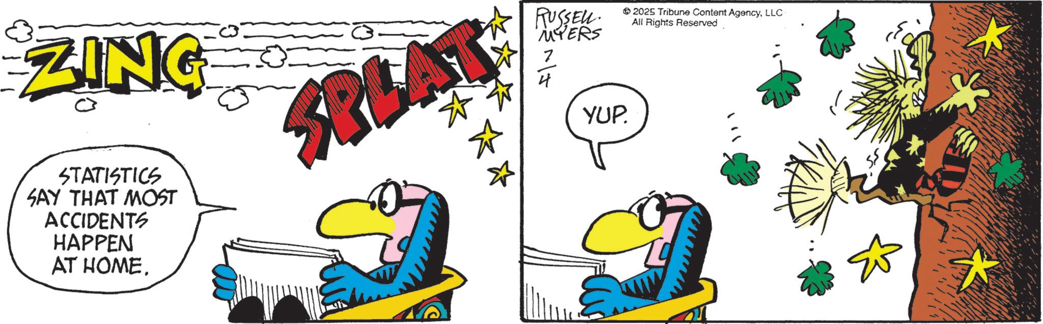 Animated cartoon OCR: ZING RUSSEL MYERS 2025 Tribune Content AgencyLLC All Rights Reserved STATISTICS SAY THAT MOST ACCIDENTS HAPPEN AT HOME. ? YUP. ? ZING RUSSEL MYERS 2025 Tribune Content AgencyLLC All Rights Reserved STATISTICS SAY THAT MOST ACCIDENTS HAPPEN AT HOME . ? YUP . ?