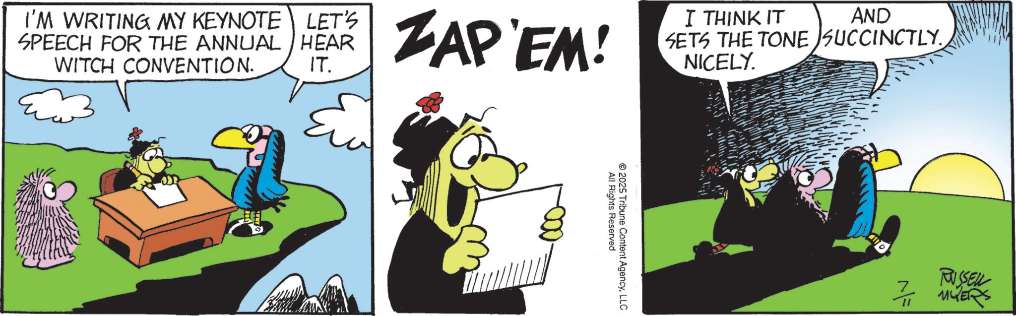Fiction OCR: I'M WRITING MY KEYNOTE LET'S SPEECH FOR THE ANNUAL HEAR WITCH CONVENTION. IT. ZAP'EM! I THINK IT AND SETS THE TONE SUCCINCTLY. NICELY. All Rights Reserved 2025 Tribune Content AgencyLLC 7 RUSSELL 11 MYERS I'M WRITING MY KEYNOTE LET'S SPEECH FOR THE ANNUAL HEAR WITCH CONVENTION . IT . ZAP'EM ! I THINK IT AND SETS THE TONE SUCCINCTLY . NICELY . All Rights Reserved 2025 Tribune Content AgencyLLC 7 RUSSELL 11 MYERS