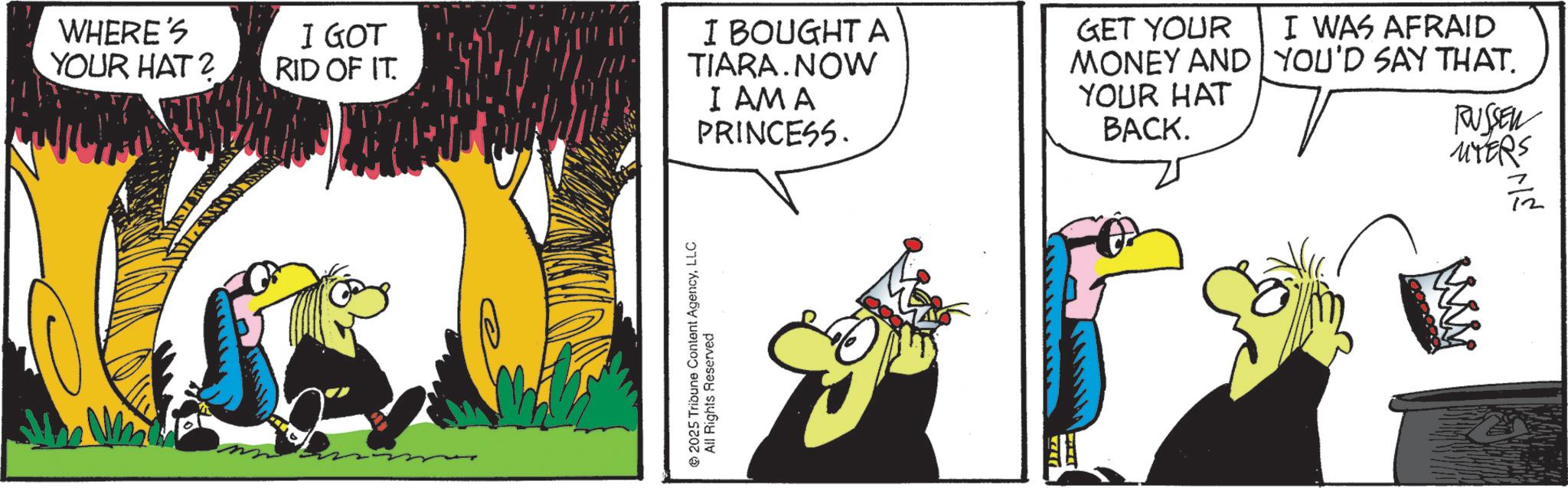 Graphics OCR: WHERE'S YOUR HAT? I GOT RID OF IT I BOUGHT A TIARA.NOW I AM A PRINCESS. © 2025 Tribune Content AgencyLLC All Rights Reserved GET YOUR I WAS AFRAID MONEY AND YOU'D SAY THAT. YOUR HAT BACK. RUSSEN MYERS WHERE'S YOUR HAT ? I GOT RID OF IT I BOUGHT A TIARA.NOW I AM A PRINCESS . © 2025 Tribune Content AgencyLLC All Rights Reserved GET YOUR I WAS AFRAID MONEY AND YOU'D SAY THAT . YOUR HAT BACK . RUSSEN MYERS